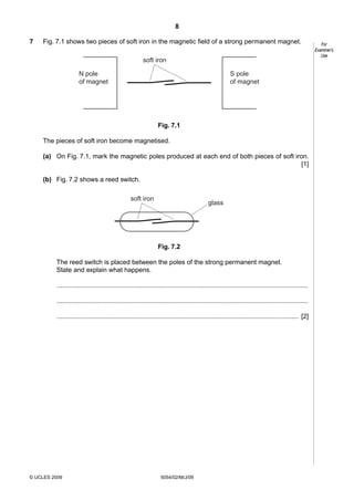 8
7

Fig. 7.1 shows two pieces of soft iron in the magnetic field of a strong permanent magnet.
soft iron
N pole
of magnet

S pole
of magnet

Fig. 7.1
The pieces of soft iron become magnetised.
(a) On Fig. 7.1, mark the magnetic poles produced at each end of both pieces of soft iron.
[1]
(b) Fig. 7.2 shows a reed switch.
soft iron

glass

Fig. 7.2
The reed switch is placed between the poles of the strong permanent magnet.
State and explain what happens.
..........................................................................................................................................
..........................................................................................................................................
..................................................................................................................................... [2]

© UCLES 2009

5054/02/M/J/09

For
Examiner’s
Use

 