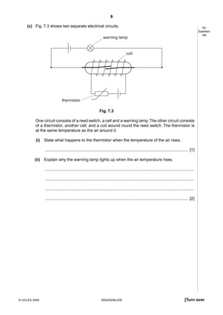 9
(c) Fig. 7.3 shows two separate electrical circuits.

For
Examiner’s
Use

warning lamp

coil

thermistor
Fig. 7.3
One circuit consists of a reed switch, a cell and a warning lamp. The other circuit consists
of a thermistor, another cell, and a coil wound round the reed switch. The thermistor is
at the same temperature as the air around it.
(i)

State what happens to the thermistor when the temperature of the air rises.
............................................................................................................................. [1]

(ii)

Explain why the warning lamp lights up when the air temperature rises.
..................................................................................................................................
..................................................................................................................................
..................................................................................................................................
............................................................................................................................. [2]

© UCLES 2009

5054/02/M/J/09

[Turn over

 