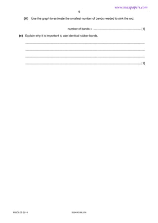 4
5054/42/M/J/14© UCLES 2014
(iii) Use the graph to estimate the smallest number of bands needed to sink the rod.
number of bands = ...........................................................[1]
(c) Explain why it is important to use identical rubber bands.
...................................................................................................................................................
...................................................................................................................................................
...................................................................................................................................................
...............................................................................................................................................[1]
www.maxpapers.com
 