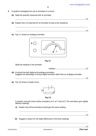 5
5054/42/M/J/14© UCLES 2014 [Turn over
2 A student investigates the use of ammeters in a circuit.
(a) State the quantity measured with an ammeter.
...............................................................................................................................................[1]
(b) Explain why it is important for an ammeter to have a low resistance.
...................................................................................................................................................
...............................................................................................................................................[1]
(c) Fig. 2.1 shows an analogue ammeter.
0 1.0
A
+
0.5
Fig. 2.1
State the reading on the ammeter.
reading = ...........................................................[1]
(d) A school has both digital and analogue ammeters.
Suggest one advantage of using a digital ammeter rather than an analogue ammeter.
...............................................................................................................................................[1]
(e) Fig. 2.2 shows a simple circuit.
X
Z
Y
Fig. 2.2
A student connects three similar ammeters at X, at Y and at Z. The ammeters give slightly
different readings.
(i) Explain why all the ammeters should give the same reading.
...........................................................................................................................................
.......................................................................................................................................[1]
(ii) Suggest a reason for the slight differences in the three readings.
...........................................................................................................................................
.......................................................................................................................................[1]
www.maxpapers.com
 