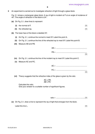 6
5054/42/M/J/14© UCLES 2014
3 An experiment is carried out to investigate refraction of light through a glass block.
Fig. 3.1 shows a rectangular glass block. A ray of light is incident at P at an angle of incidence of
40°. The angle of refraction in the block is 24°.
(a) On Fig. 3.1, draw lines to represent
(i) the normal at P, [1]
(ii) the refracted ray. [1]
(b) The lower face of the block is labelled XY.
(i) On Fig. 3.1, continue the normal to meet XY. Label this point A.
(ii) On Fig. 3.1, continue the line of the refracted ray to meet XY. Label this point B.
(iii) Measure AB and PB.
AB = ...............................................................
PB = ...............................................................
[1]
(iv) On Fig. 3.1, continue the line of the incident ray to meet XY. Label this point C.
(v) Measure AC and PC.
AC = ...............................................................
PC = ...............................................................
[1]
(vi) Theory suggests that the refractive index of the glass is given by the ratio
AC × PB
AB × PC
.
Calculate this ratio.
Give your answer to a suitable number of significant figures.
ratio = ...........................................................[1]
(c) On Fig. 3.1, draw a line to represent the ray of light that emerges from the block.
Label this line L. [1]
www.maxpapers.com
 