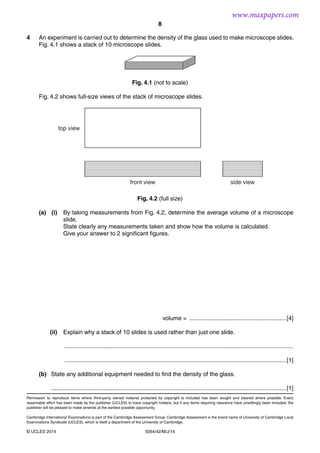 8
5054/42/M/J/14© UCLES 2014
4 An experiment is carried out to determine the density of the glass used to make microscope slides.
Fig. 4.1 shows a stack of 10 microscope slides.
Fig. 4.1 (not to scale)
Fig. 4.2 shows full-size views of the stack of microscope slides.
front view
top view
side view
Fig. 4.2 (full size)
(a) (i) By taking measurements from Fig. 4.2, determine the average volume of a microscope
slide.
State clearly any measurements taken and show how the volume is calculated.
Give your answer to 2 significant figures.
volume = ...........................................................[4]
(ii) Explain why a stack of 10 slides is used rather than just one slide.
...........................................................................................................................................
.......................................................................................................................................[1]
(b) State any additional equipment needed to find the density of the glass.
...............................................................................................................................................[1]
Permission to reproduce items where third-party owned material protected by copyright is included has been sought and cleared where possible. Every
reasonable effort has been made by the publisher (UCLES) to trace copyright holders, but if any items requiring clearance have unwittingly been included, the
publisher will be pleased to make amends at the earliest possible opportunity.
Cambridge International Examinations is part of the Cambridge Assessment Group. Cambridge Assessment is the brand name of University of Cambridge Local
Examinations Syndicate (UCLES), which is itself a department of the University of Cambridge.
www.maxpapers.com
 