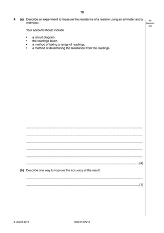 10
5054/41/O/N/13© UCLES 2013
For
Examiner’s
Use
4 (a) Describe an experiment to measure the resistance of a resistor using an ammeter and a
voltmeter.
Your account should include
• a circuit diagram,
• the readings taken,
• a method of taking a range of readings,
• a method of determining the resistance from the readings.
..........................................................................................................................................
..........................................................................................................................................
..........................................................................................................................................
..........................................................................................................................................
..........................................................................................................................................
......................................................................................................................................[4]
(b) Describe one way to improve the accuracy of the result.
..........................................................................................................................................
......................................................................................................................................[1]
 