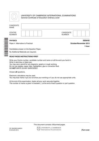 This document consists of 8 printed pages.
DC (NH/SW) 64462/4
© UCLES 2013 [Turn over
UNIVERSITY OF CAMBRIDGE INTERNATIONAL EXAMINATIONS
General Certificate of Education Ordinary Level
*3818926035*
PHYSICS 5054/42
Paper 4 Alternative to Practical October/November 2013
1 hour
Candidates answer on the Question Paper.
No Additional Materials are required.
READ THESE INSTRUCTIONS FIRST
Write your Centre number, candidate number and name on all the work you hand in.
Write in dark blue or black pen.
You may use a pencil for any diagrams, graphs or rough working.
Do not use staples, paper clips, highlighters, glue or correction fluid.
DO NOT WRITE IN ANY BARCODES.
Answer all questions.
Electronic calculators may be used.
You may lose marks if you do not show your working or if you do not use appropriate units.
At the end of the examination, fasten all your work securely together.
The number of marks is given in brackets [ ] at the end of each question or part question.
 