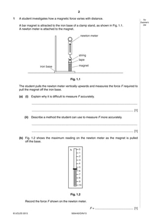 2
5054/42/O/N/13© UCLES 2013
For
Examiner’s
Use
1 A student investigates how a magnetic force varies with distance.
A bar magnet is attracted to the iron base of a clamp stand, as shown in Fig. 1.1.
A newton meter is attached to the magnet.
newton meter
string
tape
magnetiron base
Fig. 1.1
The student pulls the newton meter vertically upwards and measures the force F required to
pull the magnet off the iron base.
(a) (i) Explain why it is difficult to measure F accurately.
..................................................................................................................................
............................................................................................................................. [1]
(ii) Describe a method the student can use to measure F more accurately.
..................................................................................................................................
............................................................................................................................. [1]
(b) Fig. 1.2 shows the maximum reading on the newton meter as the magnet is pulled
off the base.
N 0
1
2
3
4
5
6
7
8
9
10
Fig. 1.2
Record the force F shown on the newton meter.
F = ............................................... [1]
 