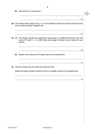 4
5054/42/O/N/13© UCLES 2013
For
Examiner’s
Use
(ii) Describe how F varies with n.
..................................................................................................................................
............................................................................................................................. [1]
(d) The newton meter shown in Fig. 1.2 is not suitable for measuring F when there are more
than 5 sheets of paper. Suggest why.
..........................................................................................................................................
......................................................................................................................................[1]
(e) (i) The student repeats the experiment using paper of a different thickness. His new
value of F when n = 1 is 3.0N. State which paper is thicker. Give a reason for your
answer.
..................................................................................................................................
............................................................................................................................. [1]
(ii) Explain how using very thin paper improves the experiment.
..................................................................................................................................
............................................................................................................................. [1]
(f) Very thin sheets may be made from aluminium foil.
State and explain whether aluminium foil is a suitable material for this experiment.
..........................................................................................................................................
..................................................................................................................................... [1]
 