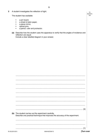 5
5054/42/O/N/13© UCLES 2013 [Turn over
For
Examiner’s
Use
2 A student investigates the reflection of light.
The student has available:
• a pin board,
• a sheet of plain paper,
• a plane mirror,
• optical pins,
• a pencil, ruler and protractor.
(a) Describe how the student uses the apparatus to verify that the angles of incidence and
reflection are equal.
Include a clear labelled diagram in your answer.
..........................................................................................................................................
..........................................................................................................................................
..........................................................................................................................................
..........................................................................................................................................
..........................................................................................................................................
..........................................................................................................................................
..........................................................................................................................................
..........................................................................................................................................
..................................................................................................................................... [4]
(b) The student carries out the experiment carefully.
Describe one practical technique that improves the accuracy of the experiment.
..........................................................................................................................................
..........................................................................................................................................
..................................................................................................................................... [1]
 