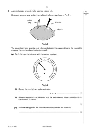 6
5054/42/O/N/13© UCLES 2013
For
Examiner’s
Use
3 A student uses a lemon to make a simple electric cell.
He inserts a copper strip and an iron nail into the lemon, as shown in Fig. 3.1.
Fig. 3.1
The student connects a centre-zero voltmeter between the copper strip and the iron nail to
measure the e.m.f. produced by the lemon cell.
(a) Fig. 3.2 shows the voltmeter with the reading obtained.
3
2
1
0
3
2
1
V
Fig. 3.2
(i) Record the e.m.f. shown on the voltmeter.
e.m.f. = ............................................... [1]
(ii) Suggest how the connecting leads from the voltmeter can be securely attached to
the strip and to the nail.
............................................................................................................................. [1]
(iii) State what happens if the connections to the voltmeter are reversed.
............................................................................................................................. [1]
 