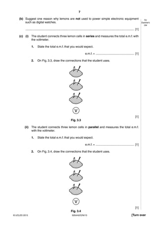 7
5054/42/O/N/13© UCLES 2013 [Turn over
For
Examiner’s
Use
(b) Suggest one reason why lemons are not used to power simple electronic equipment
such as digital watches.
..................................................................................................................................... [1]
(c) (i) The student connects three lemon cells in series and measures the total e.m.f. with
the voltmeter.
1. State the total e.m.f. that you would expect.
e.m.f. = ............................................... [1]
2. On Fig. 3.3, draw the connections that the student uses.
v
[1]
Fig. 3.3
(ii) The student connects three lemon cells in parallel and measures the total e.m.f.
with the voltmeter.
1. State the total e.m.f. that you would expect.
e.m.f. = ............................................... [1]
2. On Fig. 3.4, draw the connections that the student uses.
v
[1]
Fig. 3.4
 