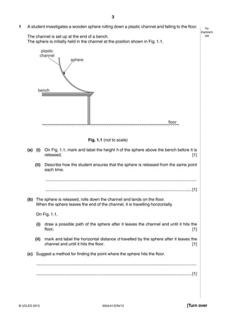 3
5054/41/O/N/13© UCLES 2013 [Turn over
For
Examiner’s
Use
1 A student investigates a wooden sphere rolling down a plastic channel and falling to the floor.
The channel is set up at the end of a bench.
The sphere is initially held in the channel at the position shown in Fig. 1.1.
bench
sphere
plastic
channel
floor
Fig. 1.1 (not to scale)
(a) (i) On Fig. 1.1, mark and label the height h of the sphere above the bench before it is
released. [1]
(ii) Describe how the student ensures that the sphere is released from the same point
each time.
..................................................................................................................................
..............................................................................................................................[1]
(b) The sphere is released, rolls down the channel and lands on the floor.
When the sphere leaves the end of the channel, it is travelling horizontally.
On Fig. 1.1,
(i) draw a possible path of the sphere after it leaves the channel and until it hits the
floor, [1]
(ii) mark and label the horizontal distance d travelled by the sphere after it leaves the
channel and until it hits the floor. [1]
(c) Suggest a method for finding the point where the sphere hits the floor.
..........................................................................................................................................
......................................................................................................................................[1]
 