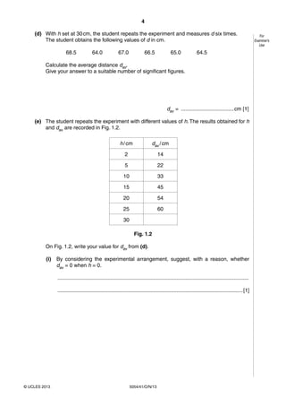 4
5054/41/O/N/13© UCLES 2013
For
Examiner’s
Use
(d) With h set at 30cm, the student repeats the experiment and measures d six times.
The student obtains the following values of d in cm.
68.5 64.0 67.0 66.5 65.0 64.5
Calculate the average distance dav.
Give your answer to a suitable number of significant figures.
dav = ....................................cm [1]
(e) The student repeats the experiment with different values of h. The results obtained for h
and dav are recorded in Fig. 1.2.
h/cm dav /cm
2 14
5 22
10 33
15 45
20 54
25 60
30
Fig. 1.2
On Fig. 1.2, write your value for dav from (d).
(i) By considering the experimental arrangement, suggest, with a reason, whether
dav = 0 when h = 0.
..................................................................................................................................
..............................................................................................................................[1]
 