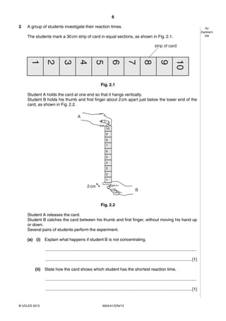 6
5054/41/O/N/13© UCLES 2013
For
Examiner’s
Use
2 A group of students investigate their reaction times.
The students mark a 30cm strip of card in equal sections, as shown in Fig. 2.1.
1
2
3
4
5
6
7
8
9
10
strip of card
Fig. 2.1
Student A holds the card at one end so that it hangs vertically.
Student B holds his thumb and first finger about 2cm apart just below the lower end of the
card, as shown in Fig. 2.2.
2cm
B
A
1
2
3
4
5
6
7
8
9
10
Fig. 2.2
Student A releases the card.
Student B catches the card between his thumb and first finger, without moving his hand up
or down.
Several pairs of students perform the experiment.
(a) (i) Explain what happens if student B is not concentrating.
..................................................................................................................................
..............................................................................................................................[1]
(ii) State how the card shows which student has the shortest reaction time.
..................................................................................................................................
..............................................................................................................................[1]
 