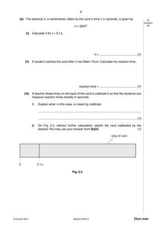 7
5054/41/O/N/13© UCLES 2013 [Turn over
For
Examiner’s
Use
(b) The distance h, in centimetres, fallen by the card in time t, in seconds, is given by
h = 500t2.
(i) Calculate h for t = 0.1s.
h = ............................................ [1]
(ii) A student catches the card after it has fallen 15cm. Calculate his reaction time.
reaction time = ............................................ [1]
(iii) A teacher draws lines on the back of the card to calibrate it so that the students can
measure reaction times directly in seconds.
1. Explain what, in this case, is meant by calibrate.
...........................................................................................................................
.......................................................................................................................[1]
2. On Fig. 2.3, without further calculation, sketch the card calibrated by the
teacher.You may use your answer from (b)(ii). [1]
strip of card
0 0.1s
Fig. 2.3
 