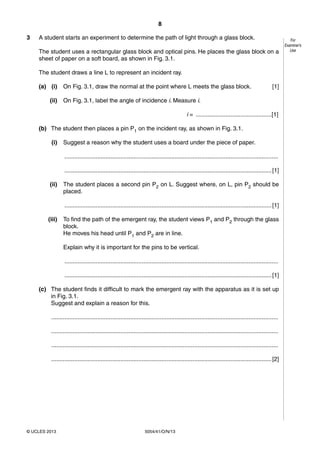 8
5054/41/O/N/13© UCLES 2013
For
Examiner’s
Use
3 A student starts an experiment to determine the path of light through a glass block.
The student uses a rectangular glass block and optical pins. He places the glass block on a
sheet of paper on a soft board, as shown in Fig. 3.1.
The student draws a line L to represent an incident ray.
(a) (i) On Fig. 3.1, draw the normal at the point where L meets the glass block. [1]
(ii) On Fig. 3.1, label the angle of incidence i. Measure i.
i = ..............................................[1]
(b) The student then places a pin P1 on the incident ray, as shown in Fig. 3.1.
(i) Suggest a reason why the student uses a board under the piece of paper.
..................................................................................................................................
..............................................................................................................................[1]
(ii) The student places a second pin P2 on L. Suggest where, on L, pin P2 should be
placed.
..............................................................................................................................[1]
(iii) To find the path of the emergent ray, the student views P1 and P2 through the glass
block.
He moves his head until P1 and P2 are in line.
Explain why it is important for the pins to be vertical.
..................................................................................................................................
..............................................................................................................................[1]
(c) The student finds it difficult to mark the emergent ray with the apparatus as it is set up
in Fig. 3.1.
Suggest and explain a reason for this.
..........................................................................................................................................
..........................................................................................................................................
..........................................................................................................................................
......................................................................................................................................[2]
 