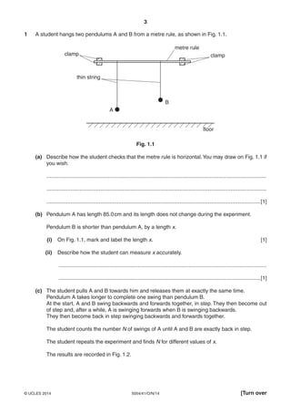3
5054/41/O/N/14© UCLES 2014 [Turn over
1 A student hangs two pendulums A and B from a metre rule, as shown in Fig. 1.1.
A
B
metre rule
clamp clamp
thin string
floor
Fig. 1.1
(a) Describe how the student checks that the metre rule is horizontal.You may draw on Fig. 1.1 if
you wish.
...................................................................................................................................................
...................................................................................................................................................
...............................................................................................................................................[1]
(b) Pendulum A has length 85.0cm and its length does not change during the experiment.
Pendulum B is shorter than pendulum A, by a length x.
(i) On Fig. 1.1, mark and label the length x. [1]
(ii) Describe how the student can measure x accurately.
...........................................................................................................................................
.......................................................................................................................................[1]
(c) The student pulls A and B towards him and releases them at exactly the same time.
Pendulum A takes longer to complete one swing than pendulum B.
At the start, A and B swing backwards and forwards together, in step. They then become out
of step and, after a while, A is swinging forwards when B is swinging backwards.
They then become back in step swinging backwards and forwards together.
The student counts the number N of swings of A until A and B are exactly back in step.
The student repeats the experiment and finds N for different values of x.
The results are recorded in Fig. 1.2.
 