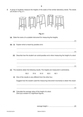 6
5054/41/O/N/14© UCLES 2014
2 A group of students measure the heights of the seats of five similar laboratory stools. The stools
are shown in Fig. 2.1.
Fig. 2.1
(a) State the name of a suitable instrument for measuring the heights.
...............................................................................................................................................[1]
(b) (i) Explain what is meant by parallax error.
...........................................................................................................................................
.......................................................................................................................................[1]
(ii) Describe how the student can avoid parallax error when measuring the height of a stool.
...........................................................................................................................................
...........................................................................................................................................
.......................................................................................................................................[1]
(c) The students obtain the following results. The heights are measured in centimetres.
62.2 37.6 61.9 62.5 62.1
(i) One of the results is very different from the other four.
Suggest how the student used the measuring instrument incorrectly to obtain this result.
...........................................................................................................................................
.......................................................................................................................................[1]
(ii) Calculate the average value of the height of a stool.
Give your answer to 3 significant figures.
average height = ...........................................................[2]
 