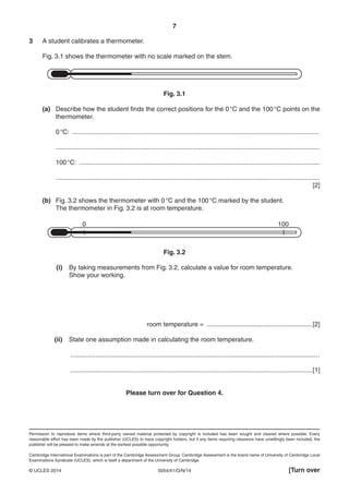 7
5054/41/O/N/14© UCLES 2014 [Turn over
3 A student calibrates a thermometer.
Fig. 3.1 shows the thermometer with no scale marked on the stem.
Fig. 3.1
(a) Describe how the student finds the correct positions for the 0°C and the 100°C points on the
thermometer.
0°C: ..........................................................................................................................................
...................................................................................................................................................
100°C: ......................................................................................................................................
...................................................................................................................................................
[2]
(b) Fig. 3.2 shows the thermometer with 0°C and the 100°C marked by the student.
The thermometer in Fig. 3.2 is at room temperature.
0 100
Fig. 3.2
(i) By taking measurements from Fig. 3.2, calculate a value for room temperature.
Show your working.
room temperature = ...........................................................[2]
(ii) State one assumption made in calculating the room temperature.
...........................................................................................................................................
.......................................................................................................................................[1]
Please turn over for Question 4.
Permission to reproduce items where third-party owned material protected by copyright is included has been sought and cleared where possible. Every
reasonable effort has been made by the publisher (UCLES) to trace copyright holders, but if any items requiring clearance have unwittingly been included, the
publisher will be pleased to make amends at the earliest possible opportunity.
Cambridge International Examinations is part of the Cambridge Assessment Group. Cambridge Assessment is the brand name of University of Cambridge Local
Examinations Syndicate (UCLES), which is itself a department of the University of Cambridge.
 