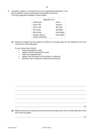 8
5054/41/O/N/14© UCLES 2014
4 A student is given a 1m length of thin wire of approximate diameter 1mm.
She is asked to measure accurately the diameter of the wire.
The other apparatus available is shown below.
Apparatus List
marker pen pencil
metre rule scissors
30cm ruler Blu-Tack
thin string Sellotape
thick string lined paper
wooden rods of plain paper
various diameters
(a) Describe in detail how the student can obtain an accurate value for the diameter of the wire
using some of this apparatus.
In your account you should
• state the equipment used,
• explain how the equipment is used,
• state any readings taken,
• explain how the value for the diameter is obtained,
• describe how to make the measurement accurate.
...................................................................................................................................................
...................................................................................................................................................
...................................................................................................................................................
...................................................................................................................................................
...................................................................................................................................................
...............................................................................................................................................[5]
(b) State the name of a measuring instrument that the student can use to find the diameter of the
wire more accurately.
...............................................................................................................................................[1]
 