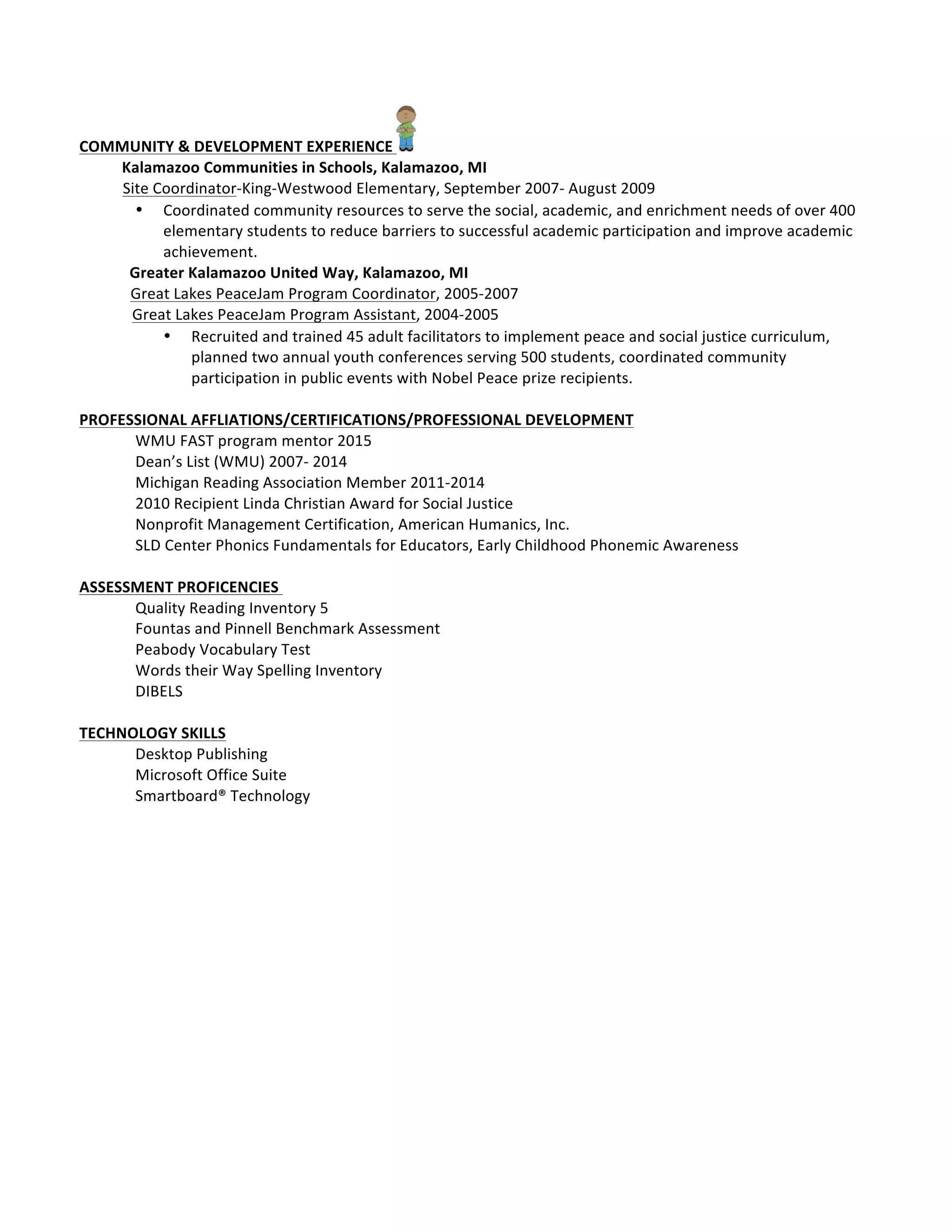  	
  	
  	
  	
  	
  	
  	
  	
  	
  	
  	
  	
  	
  	
  	
  	
  	
  	
  	
  	
  	
  	
  	
  	
  	
  	
  	
  	
  	
  	
  	
  	
  	
  	
  	
  	
  	
  	
  	
  	
  	
  	
  	
  	
  	
  	
  	
  	
  	
  	
  	
  	
  	
  	
  	
  	
  	
  	
  	
  	
  	
  	
  	
  	
  	
  	
  
COMMUNITY	
  &	
  DEVELOPMENT	
  EXPERIENCE	
   	
  
	
  	
  	
  	
  	
  	
  	
  	
  	
  	
  	
  Kalamazoo	
  Communities	
  in	
  Schools,	
  Kalamazoo,	
  MI	
  	
   	
   	
   	
   	
   	
   	
  	
  	
  	
  	
  	
  
	
  	
  	
  	
  Site	
  Coordinator-­‐King-­‐Westwood	
  Elementary,	
  September	
  2007-­‐	
  August	
  2009	
  
• Coordinated	
  community	
  resources	
  to	
  serve	
  the	
  social,	
  academic,	
  and	
  enrichment	
  needs	
  of	
  over	
  400	
  	
  	
  
elementary	
  students	
  to	
  reduce	
  barriers	
  to	
  successful	
  academic	
  participation	
  and	
  improve	
  academic	
  	
  
achievement.	
  	
  
	
  	
  	
  	
  	
  	
  	
  	
  	
  	
  	
  	
  	
  Greater	
  Kalamazoo	
  United	
  Way,	
  Kalamazoo,	
  MI	
  	
  	
  	
  	
  	
  	
  	
  	
  	
  	
  	
  	
  	
  	
  	
  	
  	
  	
  	
  	
  	
  	
  	
  	
  	
  	
  	
  	
  	
  	
  	
  	
  	
  	
  	
  	
  	
  	
  	
  	
  	
  	
  	
  	
  
	
  	
  	
  	
  	
  	
  Great	
  Lakes	
  PeaceJam	
  Program	
  Coordinator,	
  2005-­‐2007	
  
	
  Great	
  Lakes	
  PeaceJam	
  Program	
  Assistant,	
  2004-­‐2005	
  	
  
• Recruited	
  and	
  trained	
  45	
  adult	
  facilitators	
  to	
  implement	
  peace	
  and	
  social	
  justice	
  curriculum,	
  
planned	
  two	
  annual	
  youth	
  conferences	
  serving	
  500	
  students,	
  coordinated	
  community	
  
participation	
  in	
  public	
  events	
  with	
  Nobel	
  Peace	
  prize	
  recipients.	
  	
  
	
  	
  
PROFESSIONAL	
  AFFLIATIONS/CERTIFICATIONS/PROFESSIONAL	
  DEVELOPMENT	
  
WMU	
  FAST	
  program	
  mentor	
  2015	
  
Dean’s	
  List	
  (WMU)	
  2007-­‐	
  2014	
  
Michigan	
  Reading	
  Association	
  Member	
  2011-­‐2014	
  
2010	
  Recipient	
  Linda	
  Christian	
  Award	
  for	
  Social	
  Justice	
  
Nonprofit	
  Management	
  Certification,	
  American	
  Humanics,	
  Inc.	
  
SLD	
  Center	
  Phonics	
  Fundamentals	
  for	
  Educators,	
  Early	
  Childhood	
  Phonemic	
  Awareness	
  
	
  
ASSESSMENT	
  PROFICENCIES	
  	
  
Quality	
  Reading	
  Inventory	
  5	
  
Fountas	
  and	
  Pinnell	
  Benchmark	
  Assessment	
  
Peabody	
  Vocabulary	
  Test	
  
Words	
  their	
  Way	
  Spelling	
  Inventory	
  
DIBELS	
  
	
  
TECHNOLOGY	
  SKILLS	
  
Desktop	
  Publishing	
  
Microsoft	
  Office	
  Suite	
  
Smartboard®	
  Technology	
  
	
  
	
  
	
  
	
  
	
  
 