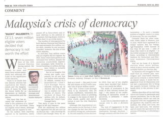 PAGE 161 NEW STRAITS TIMES TUESDAY, MAY 14, 2013
COMMENT
Malaysia's crisis of democracy
Justin Lilll
isa research
associate of
the Institute of
Strategic and
International
Studies Malaysia
Voters lining up to cast their ballots at Sekolah Kebangsaan Pandan
Perdana, Ampang, Selangor, on May 5. Bernama pic
tamination - by such a sizeable
portion of eligible voters is a crisis
of democracy by any standards.
Certainly there are other coun-
tries, either Asian or Western, rich
or poor, which have regressed in a
similar manner. But our Voting-
Age-Population (VAP) turnout of
less than 60 per cent - ratio of
those whQ voted to all eligible - is
, the lowest among our Asean neigh-
bours, according to International
Institute for Democracy and Elec-
toral Assistance (International
IDF;A).
And yet we boast of a historic
election when seven million,
which is also a record number, cast
invisible ballots on election day.
As Malaysia still struggles' to free
itself from its colonial past, race,
religion and class-based identity,
and moves towards a nation based
on shared values, it needs the en-
gagement from all Malaysians and
not just a passionate few to bring
the country forward. Getting our
hands dirty in the process is I)ec-
essary.
History describes all too well that
vice is not found in passionate and
sincere patriotism, but in the lack
of moderation which can only be
tempered with the engagement by
all quarters: the majority and mi-
norities, the urban and rural, the
have and have-nots, the zealous
and of course the spectators in the
process of building, or rebuilding a
nation.
In GE13, four out of ten eligible
voters have decided that democ-
racy is not worth the effort.
The study of economics is the
study of how rational human be-
ings - the extent of our under-
standing of rationality, actual or
perceived, is debatable - make
decisions.
A cast vote is a decision made; an
uncast vote is also a decision
made.
The lack of engagement in the
simplest form of democracy - rep-
resentation through elections -
though certainly not free from con-
fault as a result - this party is now
the real winner of GE13with a pop-
ular vote of seven million voters!
But this I-Don't-Care-Enough
Party is an oxymoron; they are
simply indifferent, interested but
not committed, silent or unwilling
to engage in the issues at hand. In
other words, apathy and specta-
torism is now the true Malaysian
ideology.
Although this hypothetical sce-
nario seems too far-fetched, it does
not change the fact that these sev-
en million strong are, unfortunate-
ly, the real majority of this election.
passed off as fence-sitters and al-
most oblivious to the political at-
mosphere. Delving deeper, however,
shows that it is no trivial matter.
The number of votes garnered by
both Barisan Nasional and Pakatan
are approximately five million vot-
ers each, sizeable by any account.
Consider, however, the size of this
silent majority.
In mid-2011, four million voters
that are eligible did not register. By
2012, these voters have grown to an
estimated five million, despite the
numerous countrywide registra-
tion campaigns held. However, a
'record breaking 2.2 million did reg-
ister, which is certainly
commendable.
But let us imagine that
voting was made com-
pulsory for all and that
our ballots were initially,
by default, crossed on a
hypothetical 1-Don't-
Care-Enough Party,
whereby turning up on
election day is the only
way to reselect our can-
didates of choice. The
no-show of these five
'million will, by default,
choose the I-Don't-Care-
Enough Party.
This party is now in the same
league as BN and Pakatan!
With the additional two million
who registered but did not turn up
on election day - also choosing the
I-Don't-Care-Enough Party by de-
'SILENT' MAJORITY: In
GE13, seven million
eligible voters
decided that
democracy is not
worth the effort
WITH the immediate
dust of the 13th
General Election
having settled, life
has r e-
sumed, for most, and
many have written exten-
sively and reflected crit-
ically on the significance
of this election.
There is no doubt that
this historic election has
captivated the hearts,
minds and the imagina-
tions of many for what
the future holds for us
Malaysians as individu-
als, communities and the
nation.
one issue that has es-
caped the attention of
most is the existence of a "silent"
+majority of the electorate. These
are eligible voters whom, although
eligible, did not register to vote.
On the surface, their inactivity
appears to be harmless, easily
 