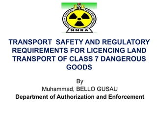 TRANSPORT SAFETY AND REGULATORY
REQUIREMENTS FOR LICENCING LAND
TRANSPORT OF CLASS 7 DANGEROUS
GOODS
By
Muhammad, BELLO GUSAU
Department of Authorization and Enforcement
 