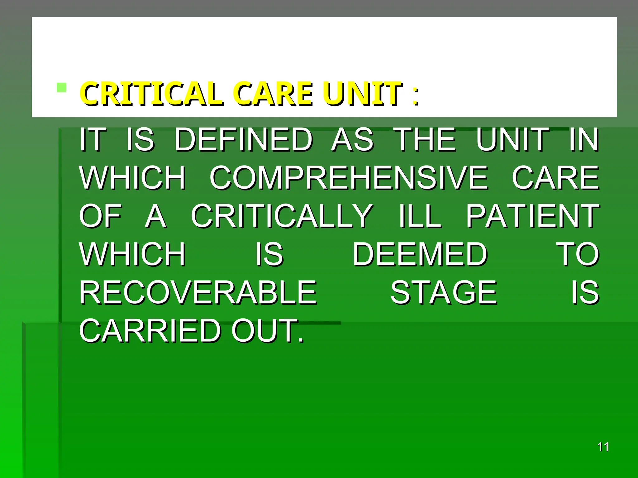  CRITICAL CARE UNIT
CRITICAL CARE UNIT :
:
IT IS DEFINED AS THE UNIT IN
IT IS DEFINED AS THE UNIT IN
WHICH COMPREHENSIVE CARE
WHICH COMPREHENSIVE CARE
OF A CRITICALLY ILL PATIENT
OF A CRITICALLY ILL PATIENT
WHICH IS DEEMED TO
WHICH IS DEEMED TO
RECOVERABLE STAGE IS
RECOVERABLE STAGE IS
CARRIED OUT.
CARRIED OUT.
11
11
 