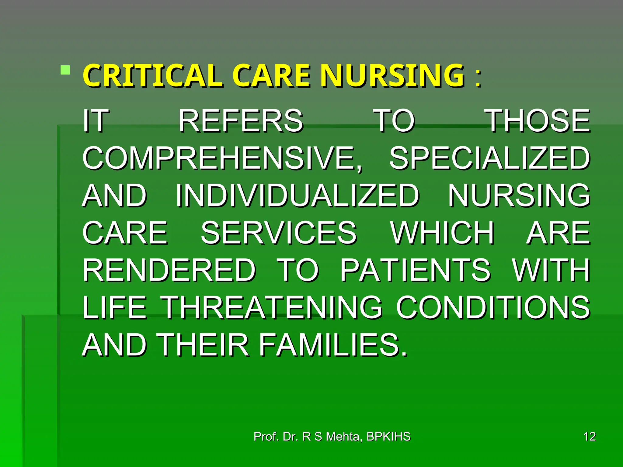  CRITICAL CARE NURSING
CRITICAL CARE NURSING :
:
IT REFERS TO THOSE
IT REFERS TO THOSE
COMPREHENSIVE, SPECIALIZED
COMPREHENSIVE, SPECIALIZED
AND INDIVIDUALIZED NURSING
AND INDIVIDUALIZED NURSING
CARE SERVICES WHICH ARE
CARE SERVICES WHICH ARE
RENDERED TO PATIENTS WITH
RENDERED TO PATIENTS WITH
LIFE THREATENING CONDITIONS
LIFE THREATENING CONDITIONS
AND THEIR FAMILIES.
AND THEIR FAMILIES.
12
12
Prof. Dr. R S Mehta, BPKIHS
Prof. Dr. R S Mehta, BPKIHS
 