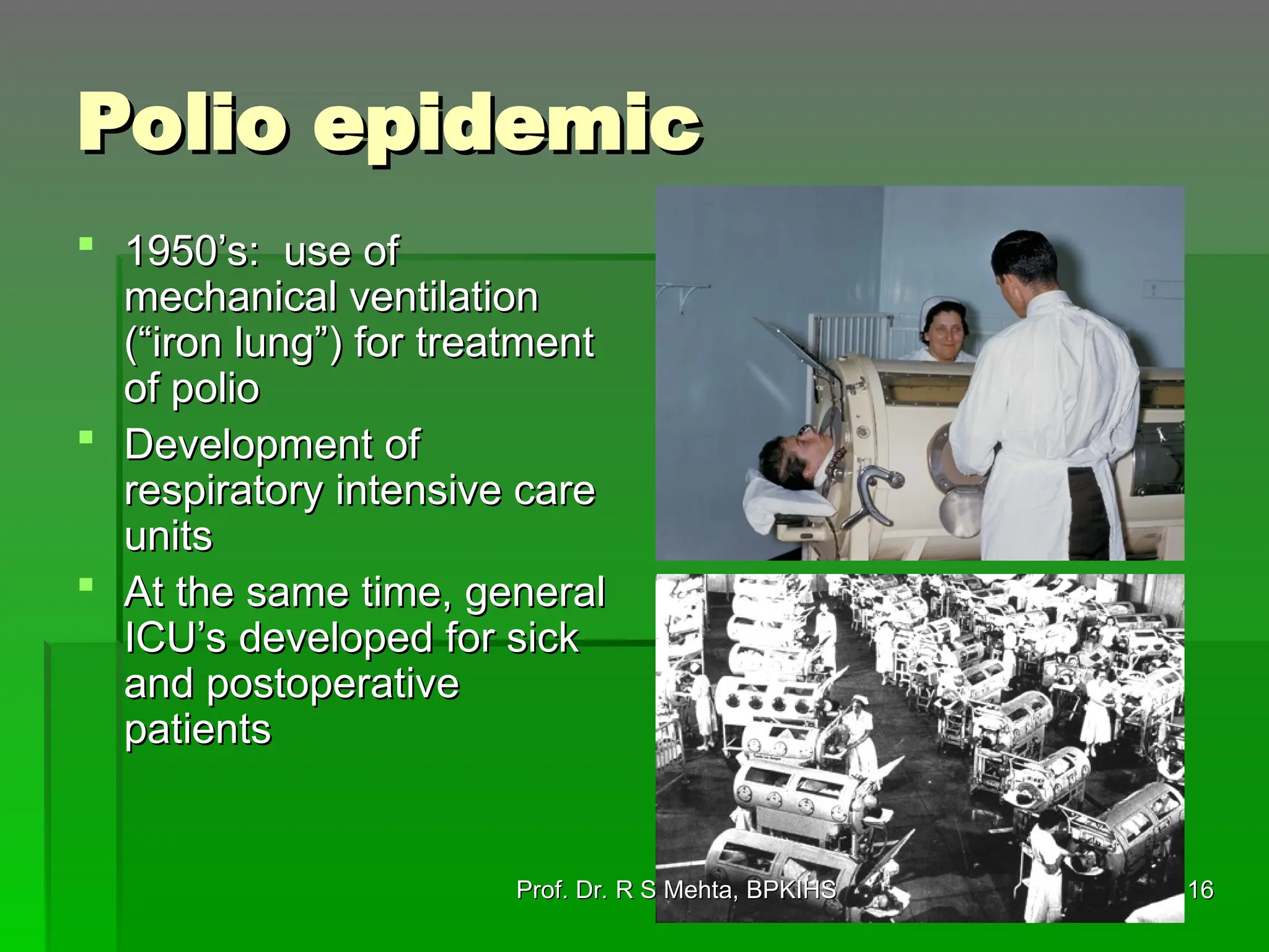 Polio epidemic
Polio epidemic
 1950’s: use of
1950’s: use of
mechanical ventilation
mechanical ventilation
(“iron lung”) for treatment
(“iron lung”) for treatment
of polio
of polio
 Development of
Development of
respiratory intensive care
respiratory intensive care
units
units
 At the same time, general
At the same time, general
ICU’s developed for sick
ICU’s developed for sick
and postoperative
and postoperative
patients
patients
16
16
Prof. Dr. R S Mehta, BPKIHS
Prof. Dr. R S Mehta, BPKIHS
 