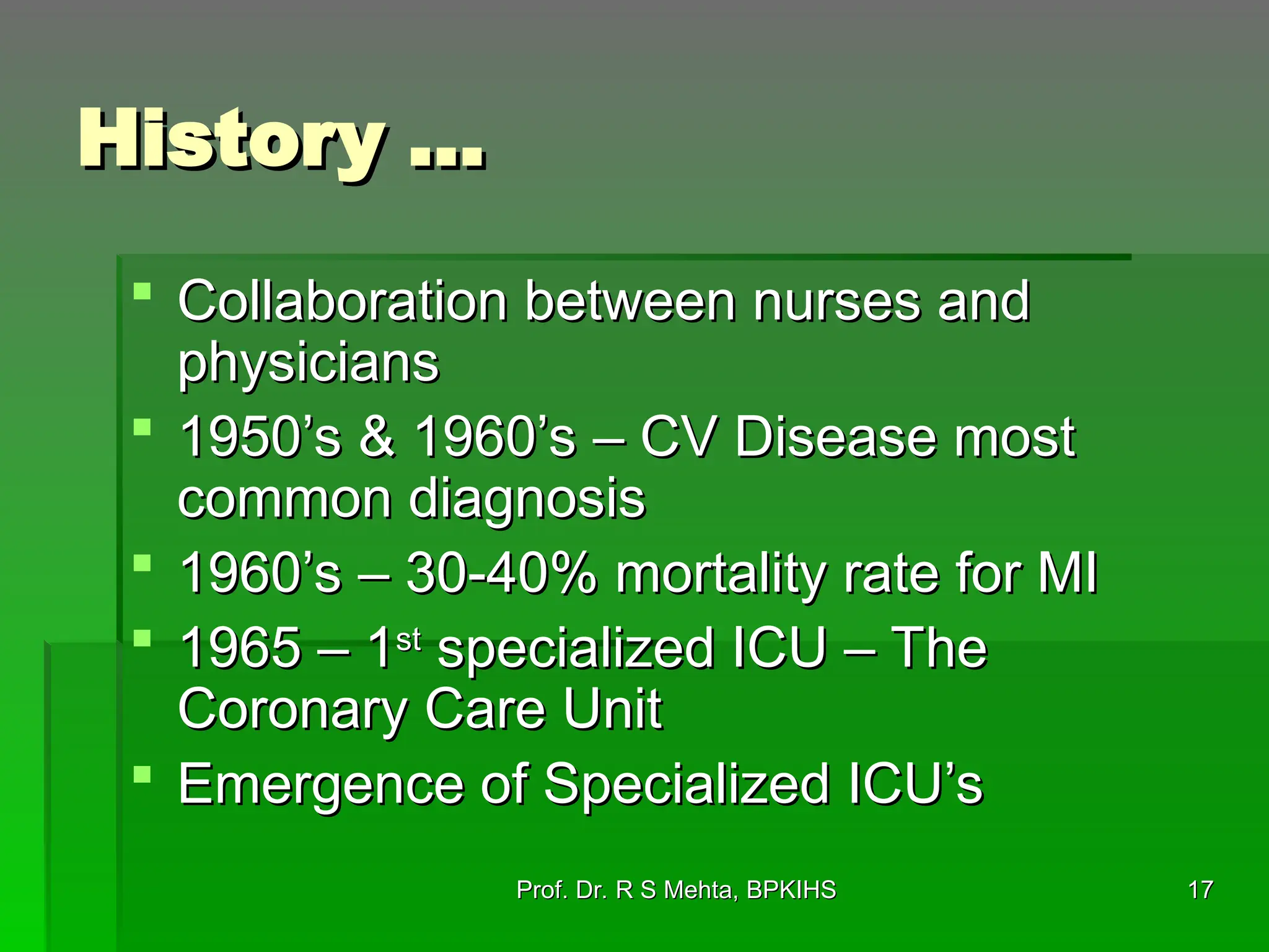 17
17
History …
History …
 Collaboration between nurses and
Collaboration between nurses and
physicians
physicians
 1950’s & 1960’s – CV Disease most
1950’s & 1960’s – CV Disease most
common diagnosis
common diagnosis
 1960’s – 30-40% mortality rate for MI
1960’s – 30-40% mortality rate for MI
 1965 – 1
1965 – 1st
st
specialized ICU – The
specialized ICU – The
Coronary Care Unit
Coronary Care Unit
 Emergence of Specialized ICU’s
Emergence of Specialized ICU’s
Prof. Dr. R S Mehta, BPKIHS
Prof. Dr. R S Mehta, BPKIHS
 