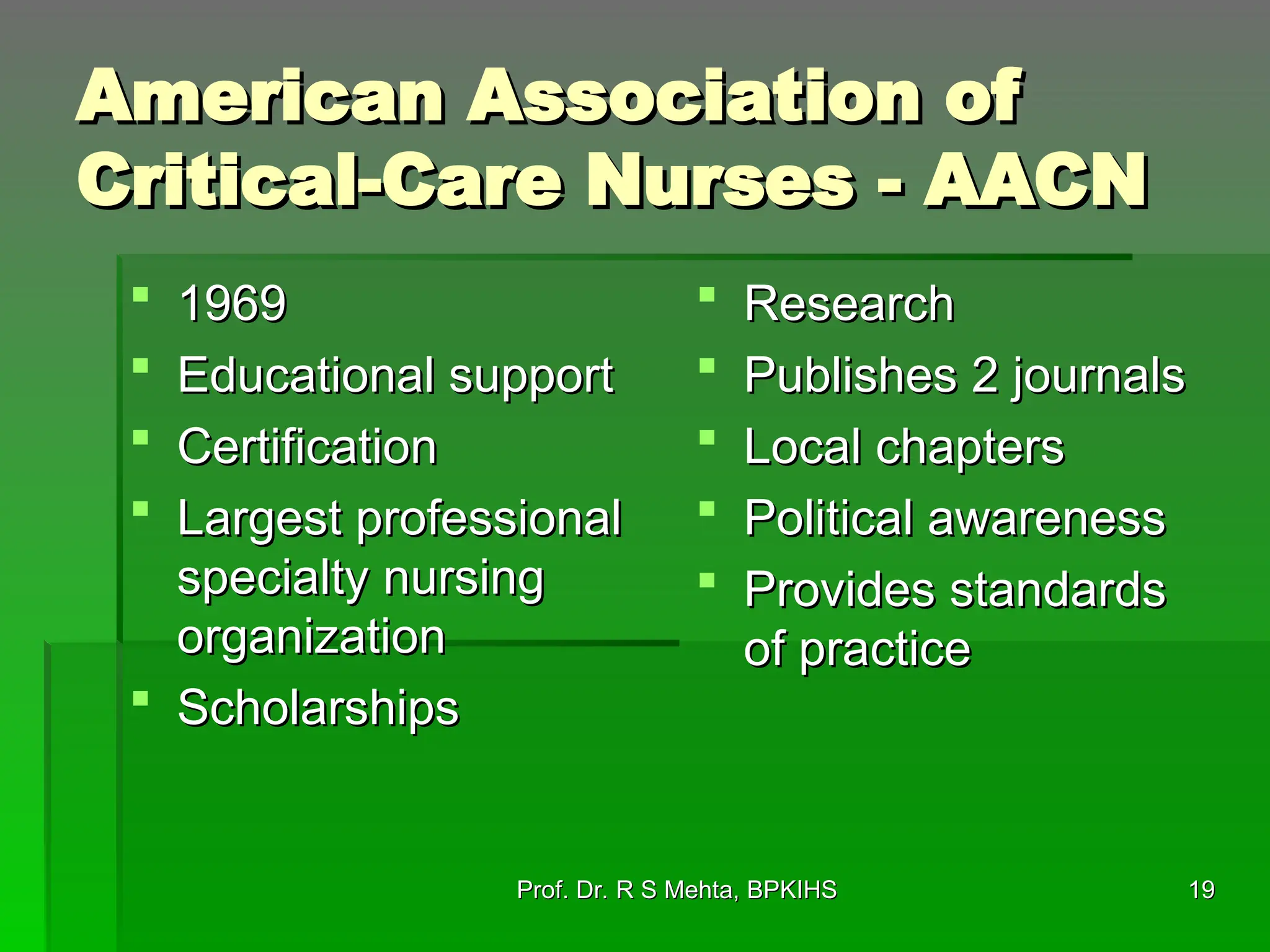 19
19
American Association of
American Association of
Critical-Care Nurses - AACN
Critical-Care Nurses - AACN
 1969
1969
 Educational support
Educational support
 Certification
Certification
 Largest professional
Largest professional
specialty nursing
specialty nursing
organization
organization
 Scholarships
Scholarships
 Research
Research
 Publishes 2 journals
Publishes 2 journals
 Local chapters
Local chapters
 Political awareness
Political awareness
 Provides standards
Provides standards
of practice
of practice
Prof. Dr. R S Mehta, BPKIHS
Prof. Dr. R S Mehta, BPKIHS
 