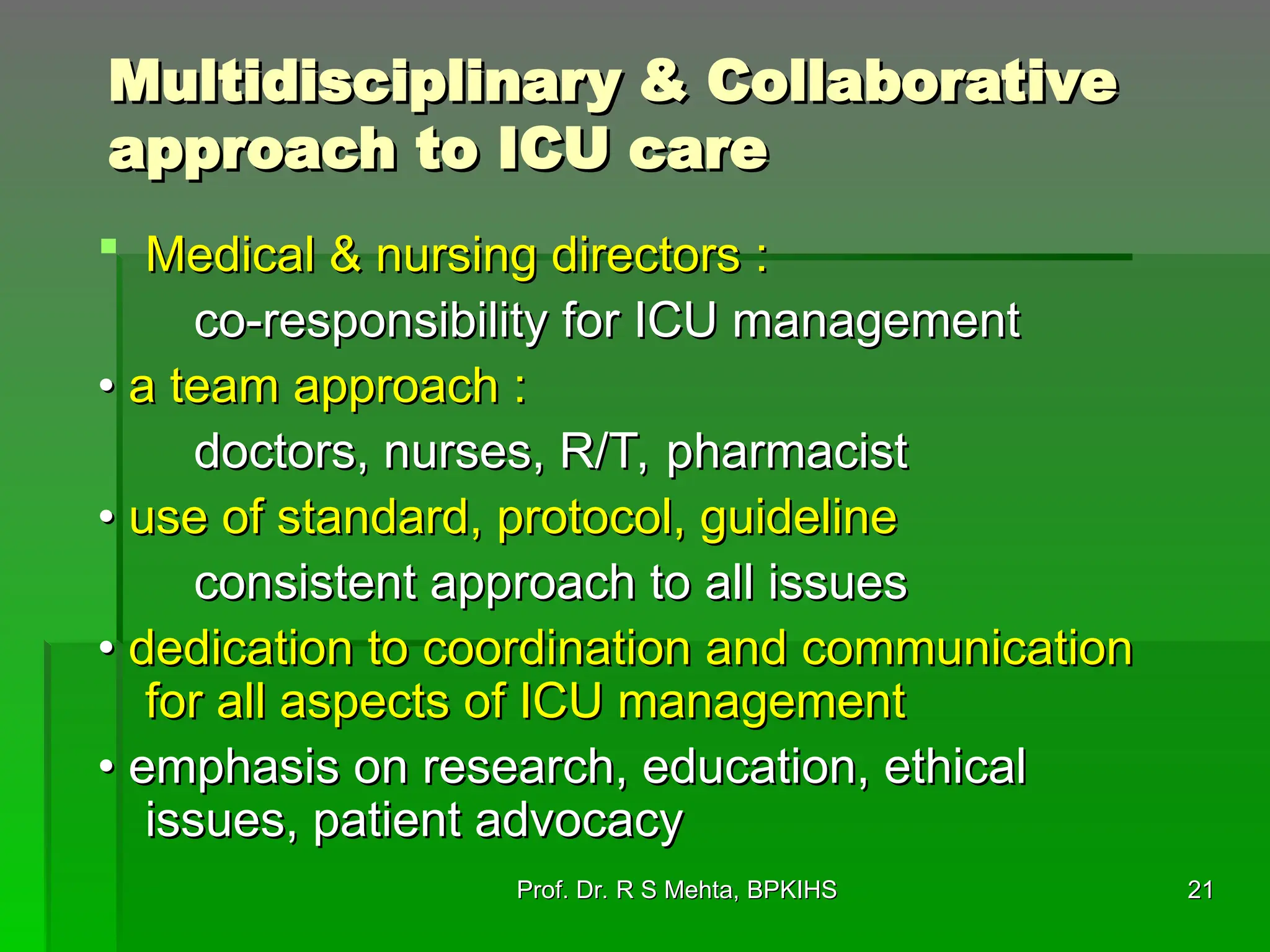 Multidisciplinary & Collaborative
Multidisciplinary & Collaborative
approach to ICU care
approach to ICU care
 Medical & nursing directors :
Medical & nursing directors :
co-responsibility for ICU management
co-responsibility for ICU management
•
• a team approach :
a team approach :
doctors, nurses, R/T, pharmacist
doctors, nurses, R/T, pharmacist
•
• use of standard, protocol, guideline
use of standard, protocol, guideline
consistent approach to all issues
consistent approach to all issues
•
• dedication to coordination and communication
dedication to coordination and communication
for all aspects of ICU management
for all aspects of ICU management
•
• emphasis on research, education, ethical
emphasis on research, education, ethical
issues, patient advocacy
issues, patient advocacy
21
21
Prof. Dr. R S Mehta, BPKIHS
Prof. Dr. R S Mehta, BPKIHS
 
