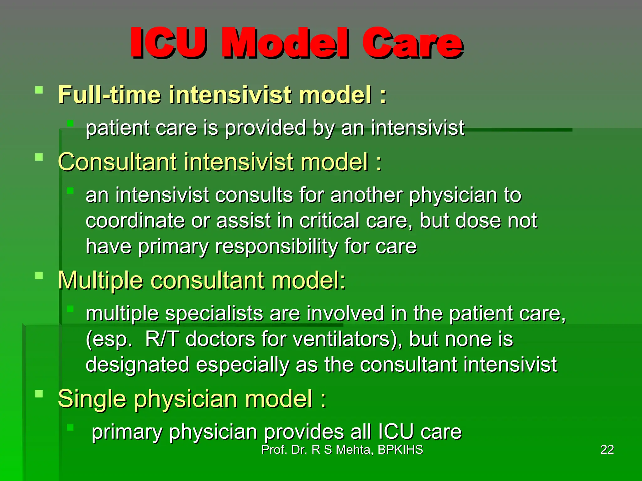 ICU Model Care
ICU Model Care
 Full-time intensivist model :
Full-time intensivist model :
 patient care is provided by an intensivist
patient care is provided by an intensivist
 Consultant intensivist model :
Consultant intensivist model :
 an intensivist consults for another physician to
an intensivist consults for another physician to
coordinate or assist in critical care, but dose not
coordinate or assist in critical care, but dose not
have primary responsibility for care
have primary responsibility for care
 Multiple consultant model:
Multiple consultant model:
 multiple specialists are involved in the patient care,
multiple specialists are involved in the patient care,
(esp. R/T doctors for ventilators), but none is
(esp. R/T doctors for ventilators), but none is
designated especially as the consultant intensivist
designated especially as the consultant intensivist
 Single physician model :
Single physician model :
 primary physician provides all ICU care
primary physician provides all ICU care
22
22
Prof. Dr. R S Mehta, BPKIHS
Prof. Dr. R S Mehta, BPKIHS
 