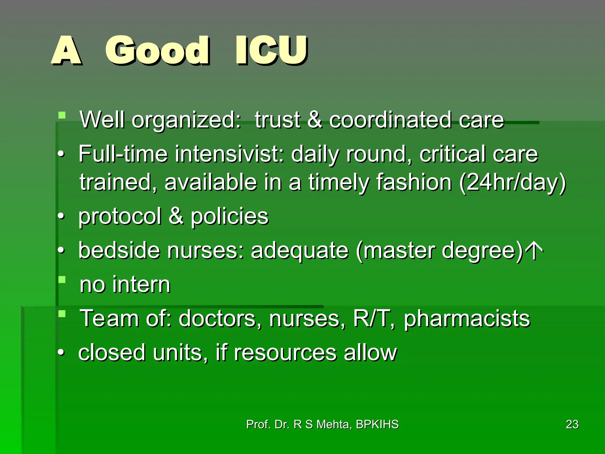 A Good ICU
A Good ICU
 Well organized: trust & coordinated care
Well organized: trust & coordinated care
•
• Full-time intensivist: daily round, critical care
Full-time intensivist: daily round, critical care
trained, available in a timely fashion (24hr/day)
trained, available in a timely fashion (24hr/day)
•
• protocol & policies
protocol & policies
•
• bedside nurses: adequate (master degree)
bedside nurses: adequate (master degree)

 no intern
no intern
 Team of: doctors, nurses, R/T, pharmacists
Team of: doctors, nurses, R/T, pharmacists
•
• closed units, if resources allow
closed units, if resources allow
23
23
Prof. Dr. R S Mehta, BPKIHS
Prof. Dr. R S Mehta, BPKIHS
 