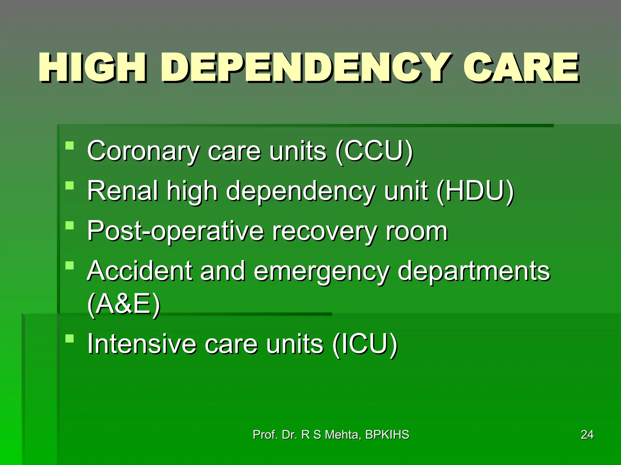 HIGH DEPENDENCY CARE
HIGH DEPENDENCY CARE
 Coronary care units (CCU)
Coronary care units (CCU)
 Renal high dependency unit (HDU)
Renal high dependency unit (HDU)
 Post-operative recovery room
Post-operative recovery room
 Accident and emergency departments
Accident and emergency departments
(A&E)
(A&E)
 Intensive care units (ICU)
Intensive care units (ICU)
24
24
Prof. Dr. R S Mehta, BPKIHS
Prof. Dr. R S Mehta, BPKIHS
 