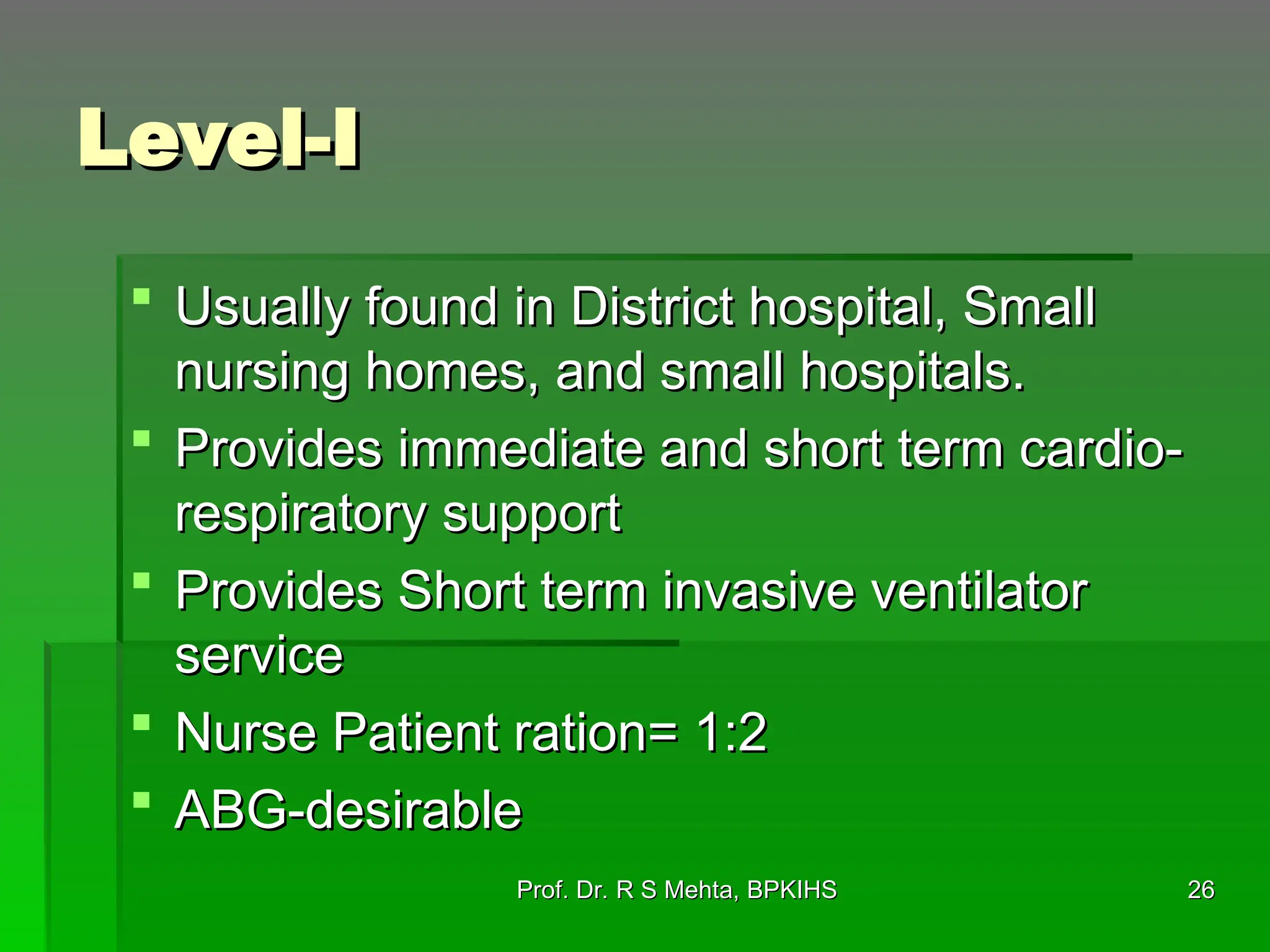 Level-I
Level-I
 Usually found in District hospital, Small
Usually found in District hospital, Small
nursing homes, and small hospitals.
nursing homes, and small hospitals.
 Provides immediate and short term cardio-
Provides immediate and short term cardio-
respiratory support
respiratory support
 Provides Short term invasive ventilator
Provides Short term invasive ventilator
service
service
 Nurse Patient ration= 1:2
Nurse Patient ration= 1:2
 ABG-desirable
ABG-desirable
Prof. Dr. R S Mehta, BPKIHS
Prof. Dr. R S Mehta, BPKIHS 26
26
 