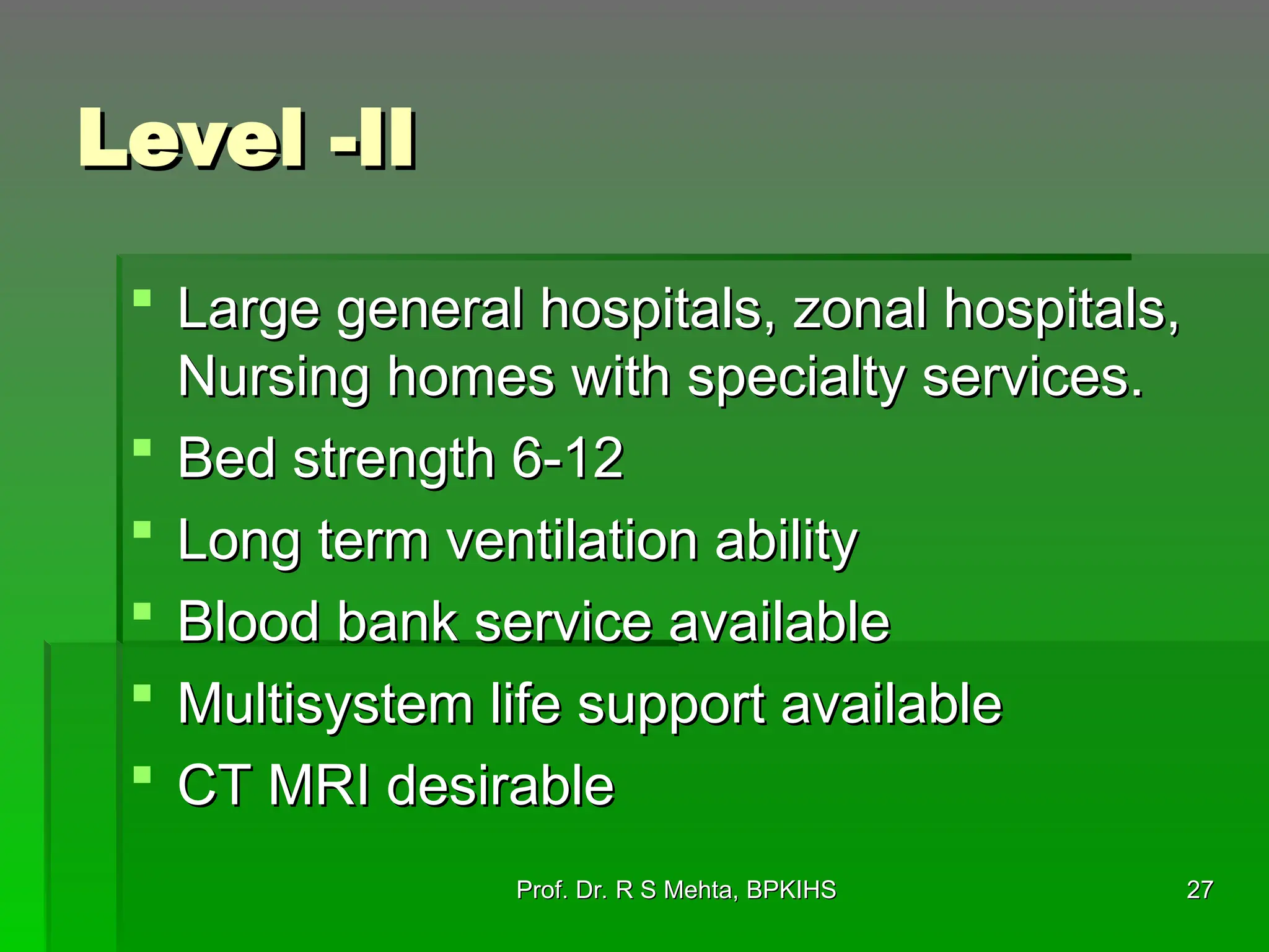 Level -II
Level -II
 Large general hospitals, zonal hospitals,
Large general hospitals, zonal hospitals,
Nursing homes with specialty services.
Nursing homes with specialty services.
 Bed strength 6-12
Bed strength 6-12
 Long term ventilation ability
Long term ventilation ability
 Blood bank service available
Blood bank service available
 Multisystem life support available
Multisystem life support available
 CT MRI desirable
CT MRI desirable
Prof. Dr. R S Mehta, BPKIHS
Prof. Dr. R S Mehta, BPKIHS 27
27
 