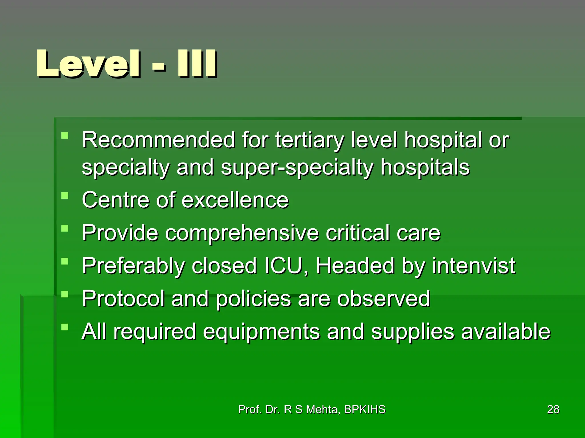 Level - III
Level - III
 Recommended for tertiary level hospital or
Recommended for tertiary level hospital or
specialty and super-specialty hospitals
specialty and super-specialty hospitals
 Centre of excellence
Centre of excellence
 Provide comprehensive critical care
Provide comprehensive critical care
 Preferably closed ICU, Headed by intenvist
Preferably closed ICU, Headed by intenvist
 Protocol and policies are observed
Protocol and policies are observed
 All required equipments and supplies available
All required equipments and supplies available
Prof. Dr. R S Mehta, BPKIHS
Prof. Dr. R S Mehta, BPKIHS 28
28
 