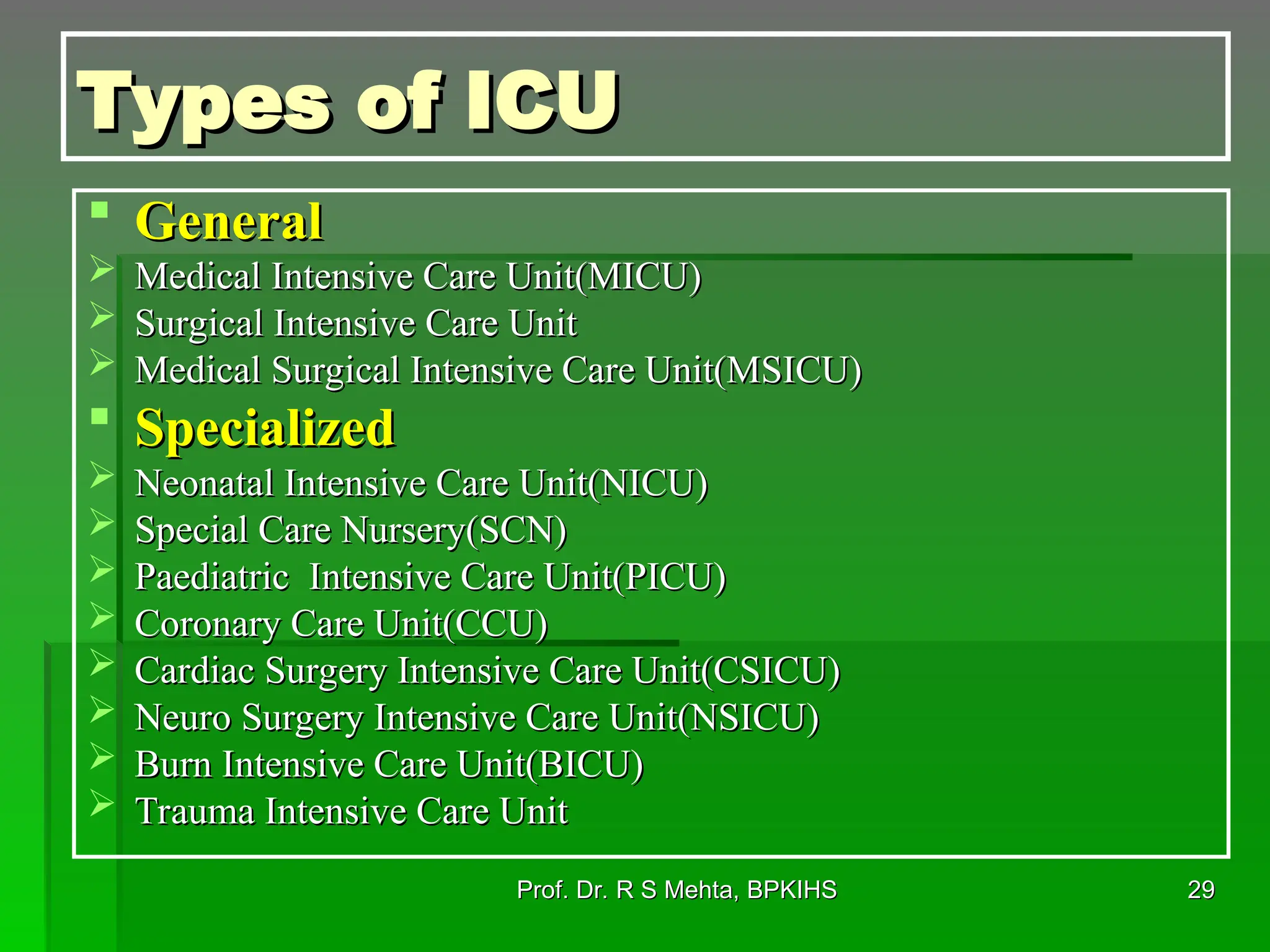 Types of ICU
Types of ICU
 General
General
 Medical Intensive Care Unit(MICU)
Medical Intensive Care Unit(MICU)
 Surgical Intensive Care Unit
Surgical Intensive Care Unit
 Medical Surgical Intensive Care Unit(MSICU)
Medical Surgical Intensive Care Unit(MSICU)
 Specialized
Specialized
 Neonatal Intensive Care Unit(NICU)
Neonatal Intensive Care Unit(NICU)
 Special Care Nursery(SCN)
Special Care Nursery(SCN)
 Paediatric Intensive Care Unit(PICU)
Paediatric Intensive Care Unit(PICU)
 Coronary Care Unit(CCU)
Coronary Care Unit(CCU)
 Cardiac Surgery Intensive Care Unit(CSICU)
Cardiac Surgery Intensive Care Unit(CSICU)
 Neuro Surgery Intensive Care Unit(NSICU)
Neuro Surgery Intensive Care Unit(NSICU)
 Burn Intensive Care Unit(BICU)
Burn Intensive Care Unit(BICU)
 Trauma Intensive Care Unit
Trauma Intensive Care Unit
29
29
Prof. Dr. R S Mehta, BPKIHS
Prof. Dr. R S Mehta, BPKIHS
 