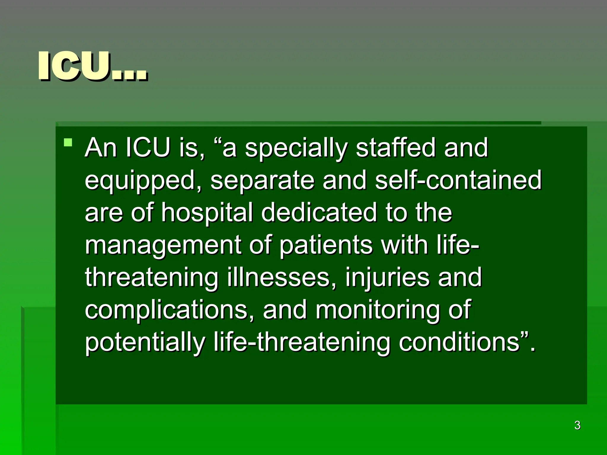 ICU…
ICU…
 An ICU is, “a specially staffed and
An ICU is, “a specially staffed and
equipped, separate and self-contained
equipped, separate and self-contained
are of hospital dedicated to the
are of hospital dedicated to the
management of patients with life-
management of patients with life-
threatening illnesses, injuries and
threatening illnesses, injuries and
complications, and monitoring of
complications, and monitoring of
potentially life-threatening conditions”.
potentially life-threatening conditions”.
3
3
 