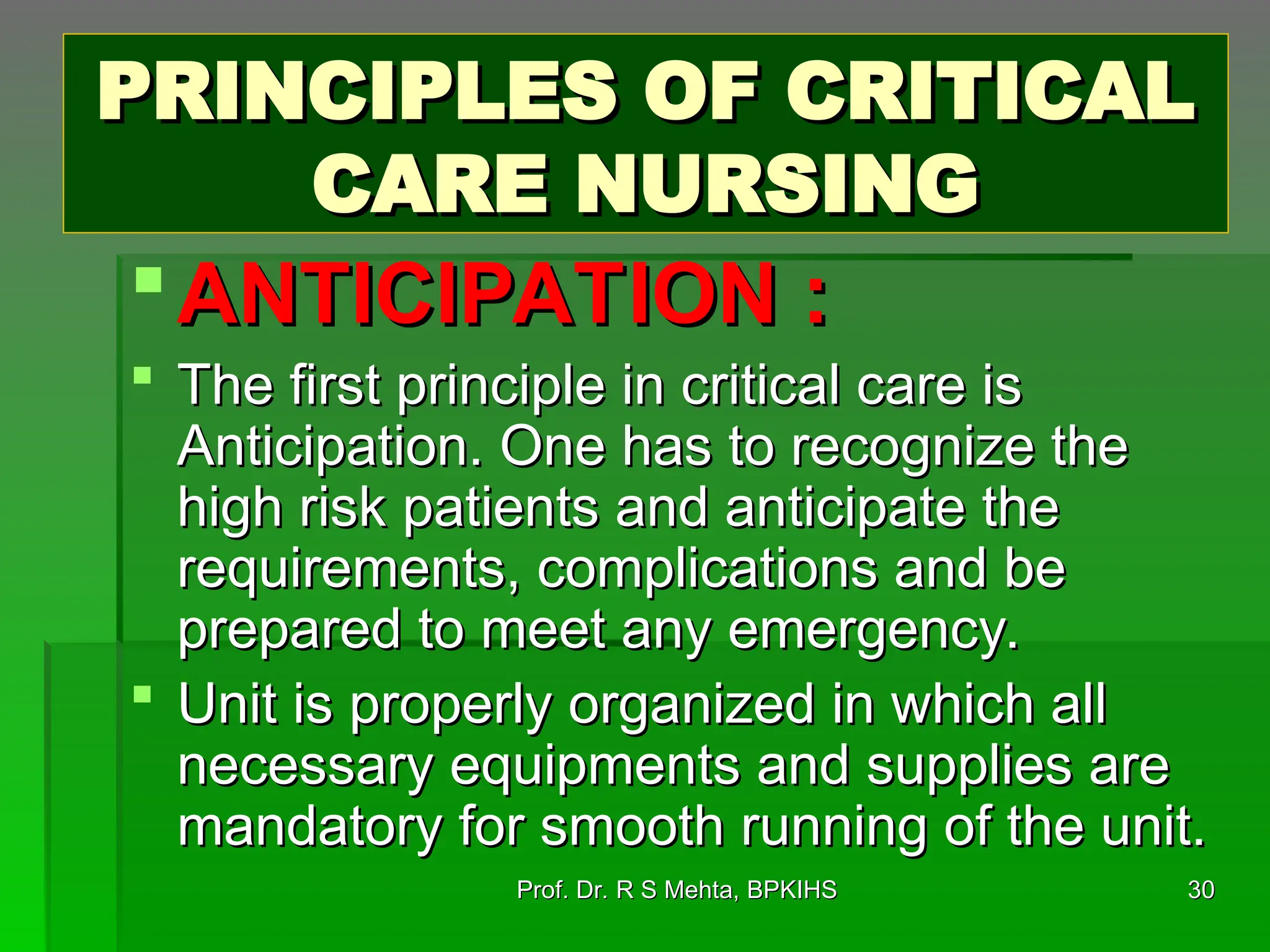 PRINCIPLES OF CRITICAL
PRINCIPLES OF CRITICAL
CARE NURSING
CARE NURSING
ANTICIPATION :
ANTICIPATION :
 The first principle in critical care is
The first principle in critical care is
Anticipation. One has to recognize the
Anticipation. One has to recognize the
high risk patients and anticipate the
high risk patients and anticipate the
requirements, complications and be
requirements, complications and be
prepared to meet any emergency.
prepared to meet any emergency.
 Unit is properly organized in which all
Unit is properly organized in which all
necessary equipments and supplies are
necessary equipments and supplies are
mandatory for smooth running of the unit.
mandatory for smooth running of the unit.
30
30
Prof. Dr. R S Mehta, BPKIHS
Prof. Dr. R S Mehta, BPKIHS
 