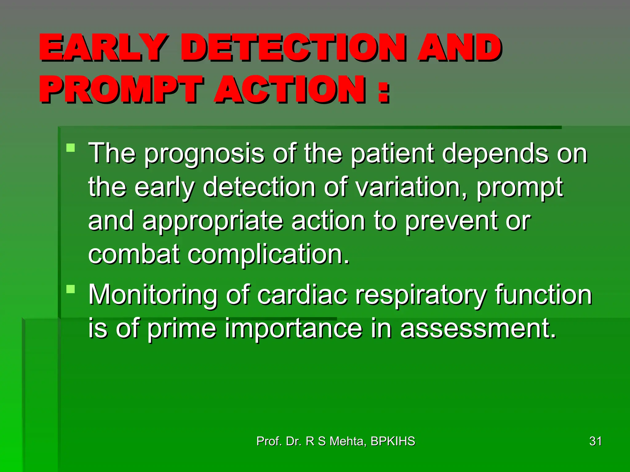 EARLY DETECTION AND
EARLY DETECTION AND
PROMPT ACTION :
PROMPT ACTION :
 The prognosis of the patient depends on
The prognosis of the patient depends on
the early detection of variation, prompt
the early detection of variation, prompt
and appropriate action to prevent or
and appropriate action to prevent or
combat complication.
combat complication.
 Monitoring of cardiac respiratory function
Monitoring of cardiac respiratory function
is of prime importance in assessment.
is of prime importance in assessment.
Prof. Dr. R S Mehta, BPKIHS
Prof. Dr. R S Mehta, BPKIHS 31
31
 
