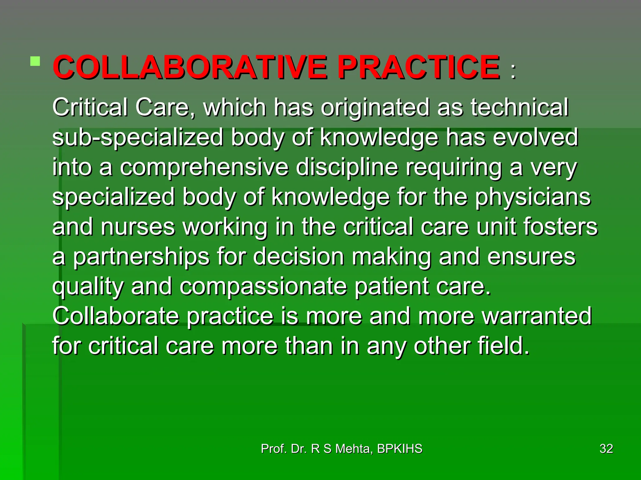  COLLABORATIVE PRACTICE
COLLABORATIVE PRACTICE :
:
Critical Care, which has originated as technical
Critical Care, which has originated as technical
sub-specialized body of knowledge has evolved
sub-specialized body of knowledge has evolved
into a comprehensive discipline requiring a very
into a comprehensive discipline requiring a very
specialized body of knowledge for the physicians
specialized body of knowledge for the physicians
and nurses working in the critical care unit fosters
and nurses working in the critical care unit fosters
a partnerships for decision making and ensures
a partnerships for decision making and ensures
quality and compassionate patient care.
quality and compassionate patient care.
Collaborate practice is more and more warranted
Collaborate practice is more and more warranted
for critical care more than in any other field.
for critical care more than in any other field.
32
32
Prof. Dr. R S Mehta, BPKIHS
Prof. Dr. R S Mehta, BPKIHS
 