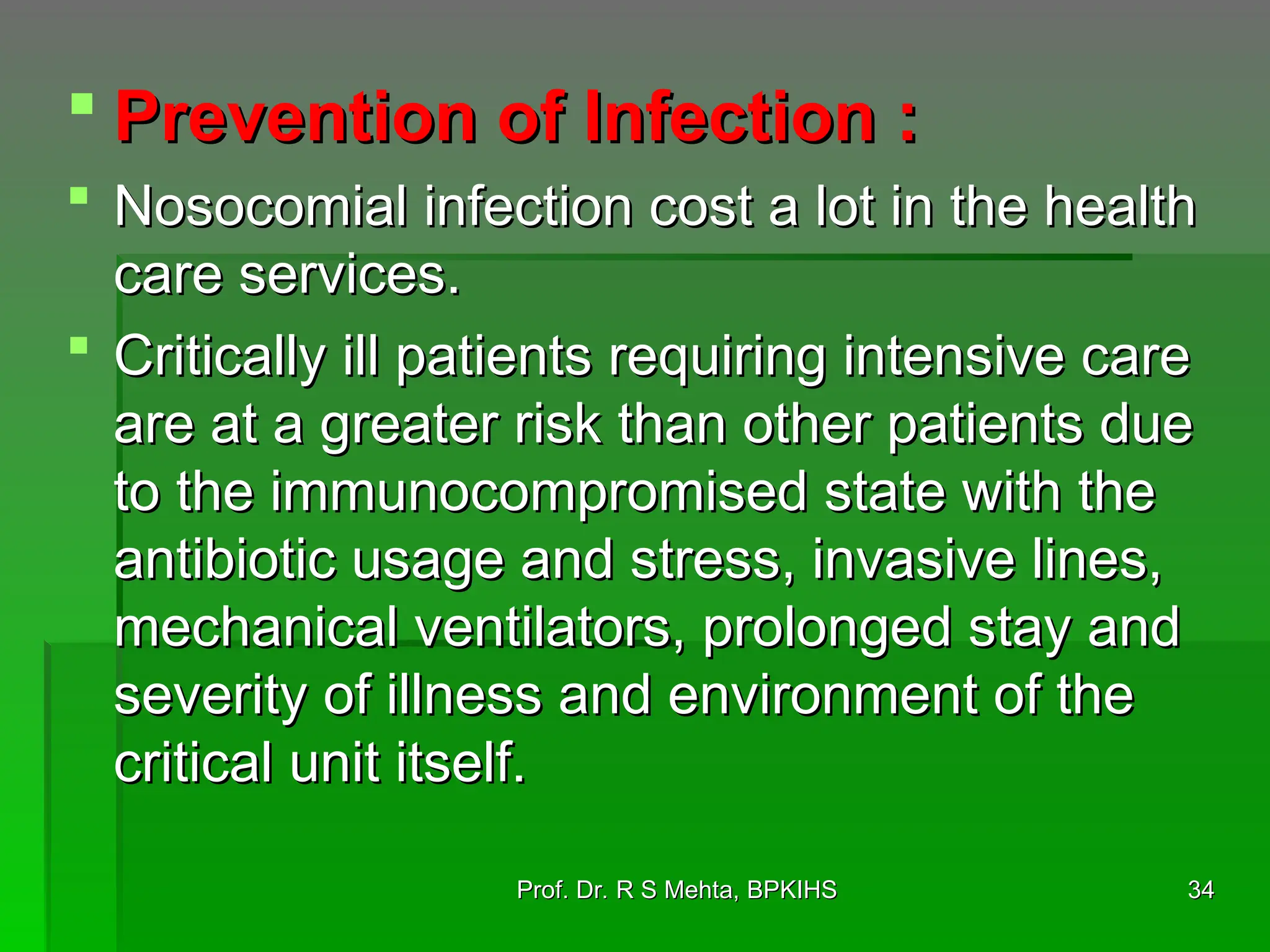  Prevention of Infection :
Prevention of Infection :
 Nosocomial infection cost a lot in the health
Nosocomial infection cost a lot in the health
care services.
care services.
 Critically ill patients requiring intensive care
Critically ill patients requiring intensive care
are at a greater risk than other patients due
are at a greater risk than other patients due
to the immunocompromised state with the
to the immunocompromised state with the
antibiotic usage and stress, invasive lines,
antibiotic usage and stress, invasive lines,
mechanical ventilators, prolonged stay and
mechanical ventilators, prolonged stay and
severity of illness and environment of the
severity of illness and environment of the
critical unit itself.
critical unit itself.
34
34
Prof. Dr. R S Mehta, BPKIHS
Prof. Dr. R S Mehta, BPKIHS
 