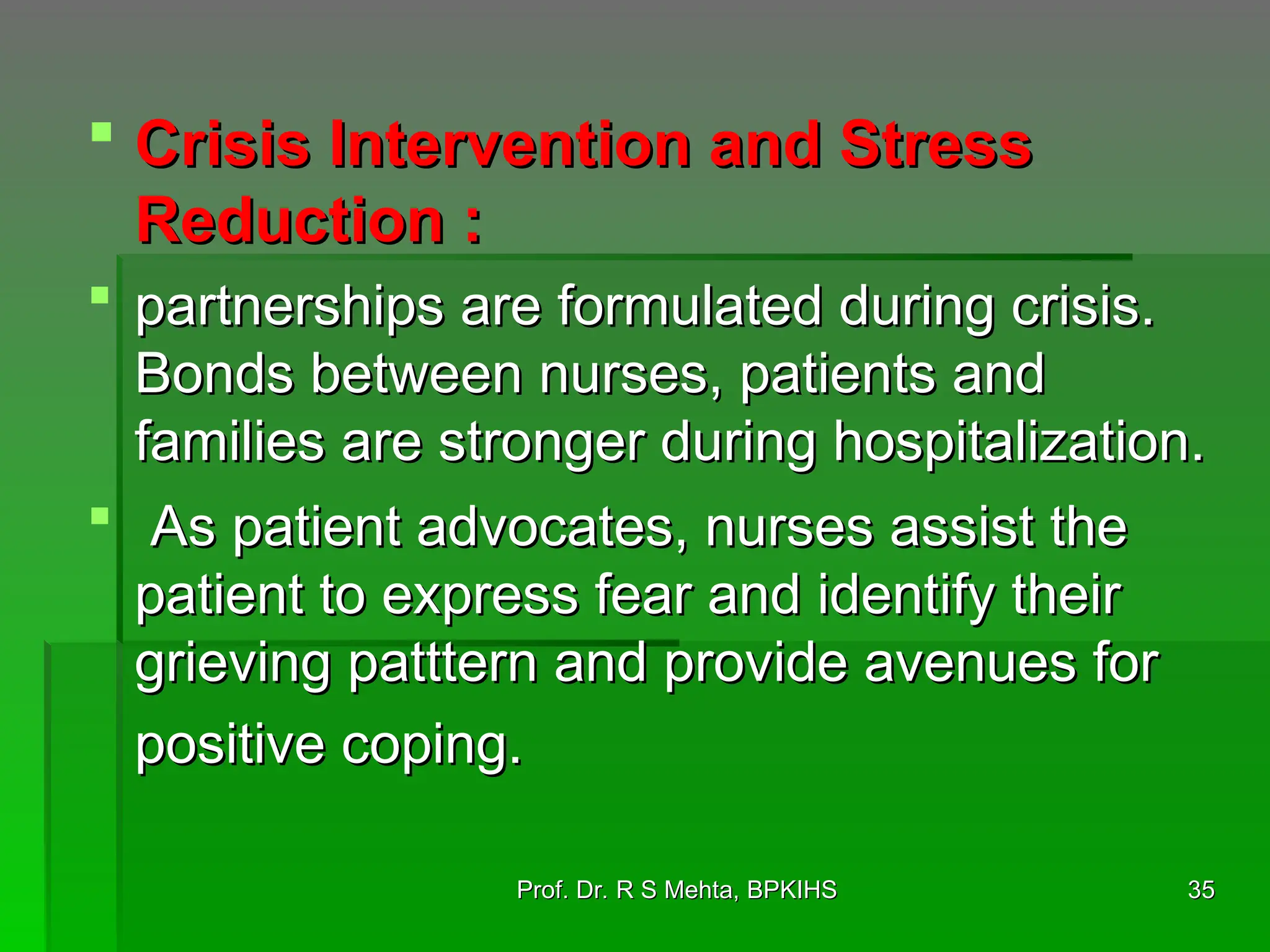  Crisis Intervention and Stress
Crisis Intervention and Stress
Reduction :
Reduction :
 partnerships are formulated during crisis.
partnerships are formulated during crisis.
Bonds between nurses, patients and
Bonds between nurses, patients and
families are stronger during hospitalization.
families are stronger during hospitalization.
 As patient advocates, nurses assist the
As patient advocates, nurses assist the
patient to express fear and identify their
patient to express fear and identify their
grieving patttern and provide avenues for
grieving patttern and provide avenues for
positive coping.
positive coping.
35
35
Prof. Dr. R S Mehta, BPKIHS
Prof. Dr. R S Mehta, BPKIHS
 