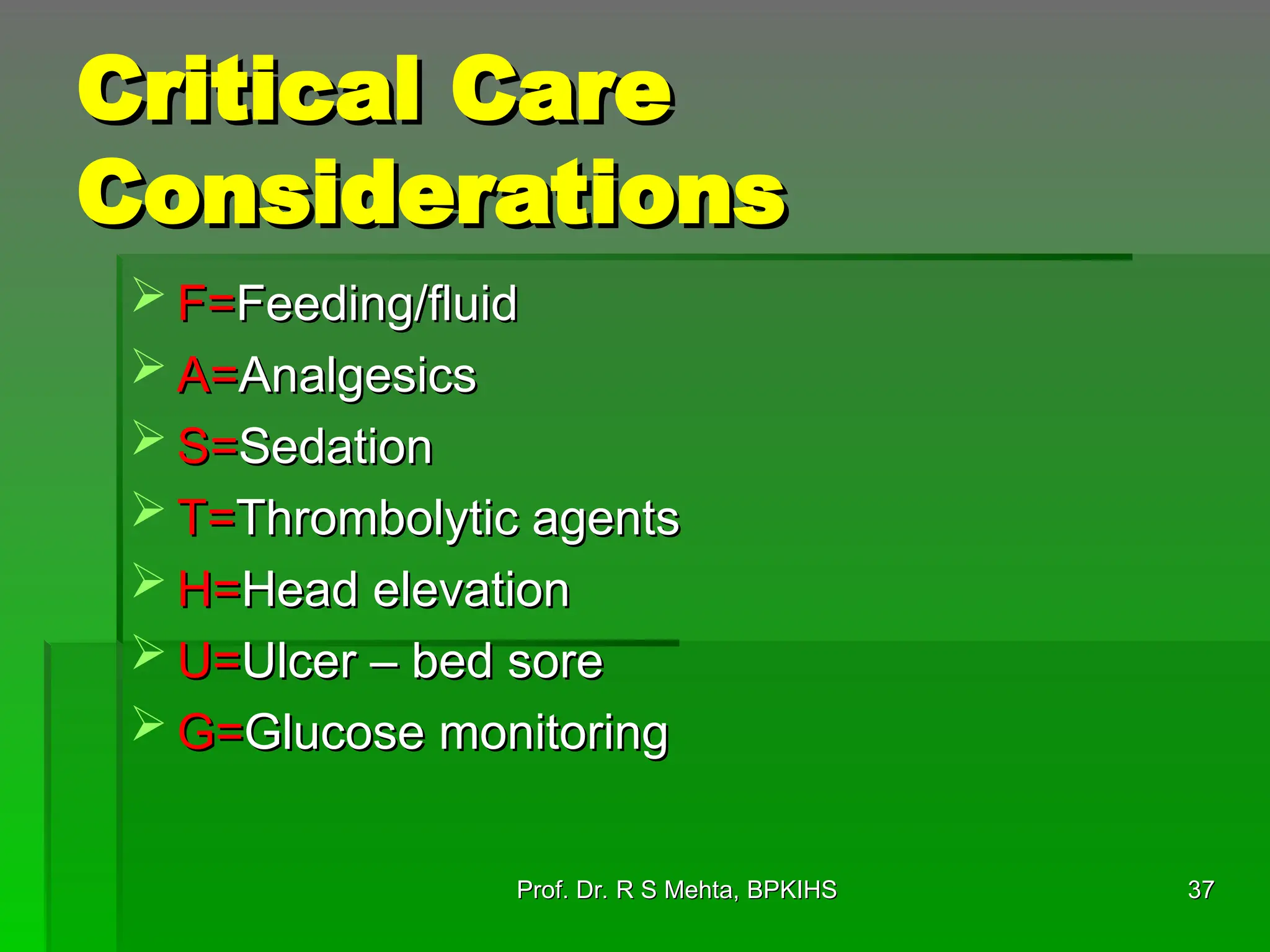 Critical Care
Critical Care
Considerations
Considerations
 F=
F=Feeding/fluid
Feeding/fluid
 A=
A=Analgesics
Analgesics
 S=
S=Sedation
Sedation
 T=
T=Thrombolytic agents
Thrombolytic agents
 H=
H=Head elevation
Head elevation
 U=
U=Ulcer – bed sore
Ulcer – bed sore
 G=
G=Glucose monitoring
Glucose monitoring
37
37
Prof. Dr. R S Mehta, BPKIHS
Prof. Dr. R S Mehta, BPKIHS
 