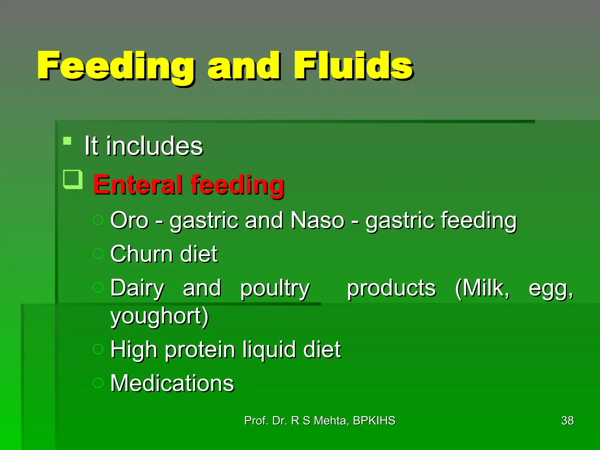 Feeding and Fluids
Feeding and Fluids
 It includes
It includes
 Enteral feeding
Enteral feeding
o Oro - gastric and Naso - gastric feeding
Oro - gastric and Naso - gastric feeding
o Churn diet
Churn diet
o Dairy and poultry products (Milk, egg,
Dairy and poultry products (Milk, egg,
youghort)
youghort)
o High protein liquid diet
High protein liquid diet
o Medications
Medications
38
38
Prof. Dr. R S Mehta, BPKIHS
Prof. Dr. R S Mehta, BPKIHS
 