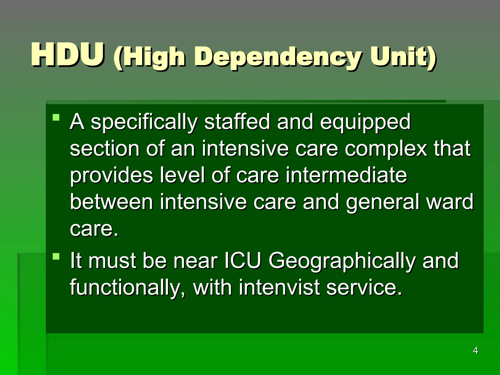 HDU
HDU (High Dependency Unit)
(High Dependency Unit)
 A specifically staffed and equipped
A specifically staffed and equipped
section of an intensive care complex that
section of an intensive care complex that
provides level of care intermediate
provides level of care intermediate
between intensive care and general ward
between intensive care and general ward
care.
care.
 It must be near ICU Geographically and
It must be near ICU Geographically and
functionally, with intenvist service.
functionally, with intenvist service.
4
4
 