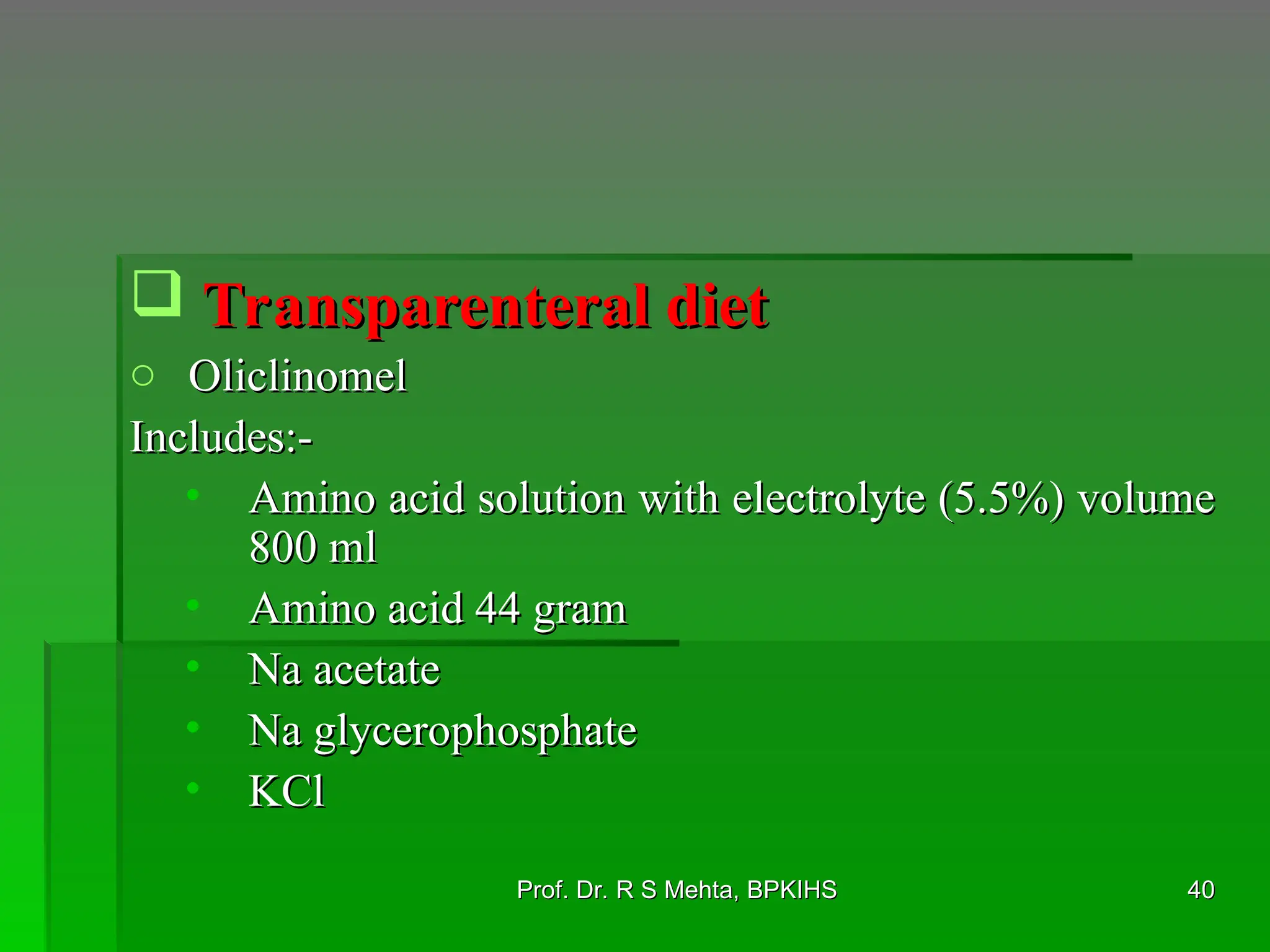  Transparenteral diet
Transparenteral diet
o Oliclinomel
Oliclinomel
Includes:-
Includes:-
• Amino acid solution with electrolyte (5.5%) volume
Amino acid solution with electrolyte (5.5%) volume
800 ml
800 ml
• Amino acid 44 gram
Amino acid 44 gram
• Na acetate
Na acetate
• Na glycerophosphate
Na glycerophosphate
• KCl
KCl
40
40
Prof. Dr. R S Mehta, BPKIHS
Prof. Dr. R S Mehta, BPKIHS
 