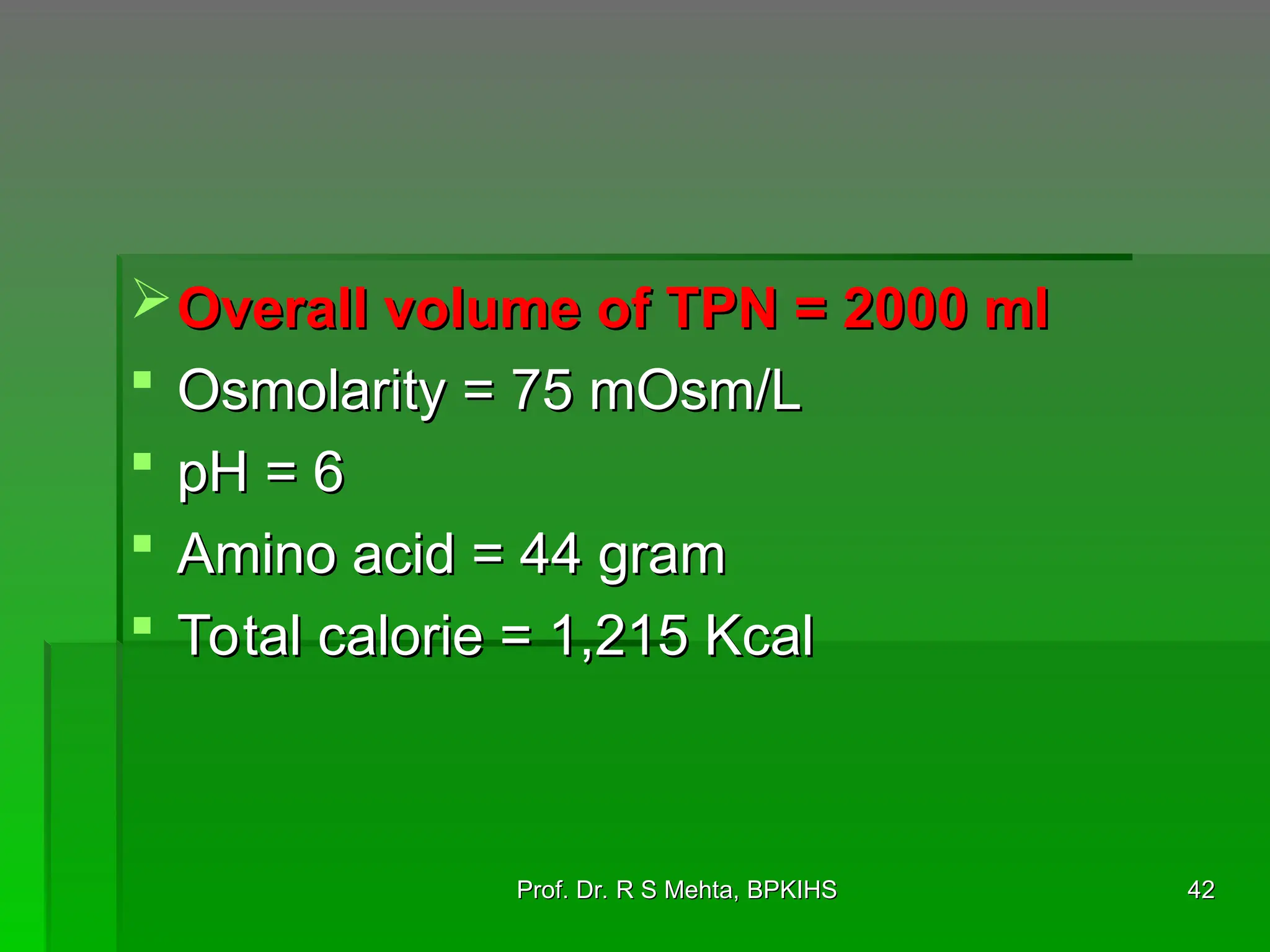 Overall volume of TPN = 2000 ml
Overall volume of TPN = 2000 ml
 Osmolarity = 75 mOsm/L
Osmolarity = 75 mOsm/L
 pH = 6
pH = 6
 Amino acid = 44 gram
Amino acid = 44 gram
 Total calorie = 1,215 Kcal
Total calorie = 1,215 Kcal
42
42
Prof. Dr. R S Mehta, BPKIHS
Prof. Dr. R S Mehta, BPKIHS
 