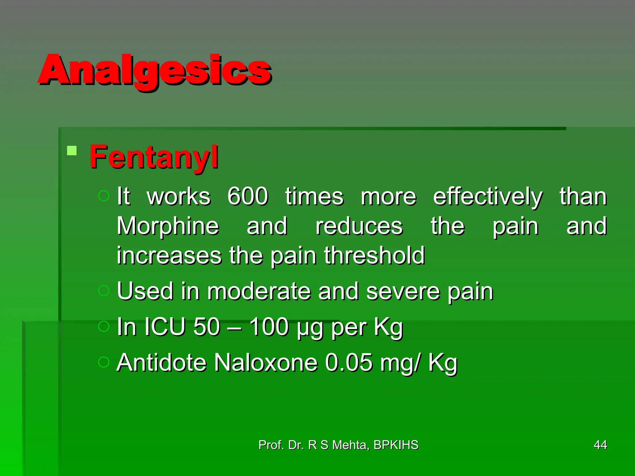 Analgesics
Analgesics
 Fentanyl
Fentanyl
o It works 600 times more effectively than
It works 600 times more effectively than
Morphine and reduces the pain and
Morphine and reduces the pain and
increases the pain threshold
increases the pain threshold
o Used in moderate and severe pain
Used in moderate and severe pain
o In ICU 50 – 100 µg per Kg
In ICU 50 – 100 µg per Kg
o Antidote Naloxone 0.05 mg/ Kg
Antidote Naloxone 0.05 mg/ Kg
44
44
Prof. Dr. R S Mehta, BPKIHS
Prof. Dr. R S Mehta, BPKIHS
 